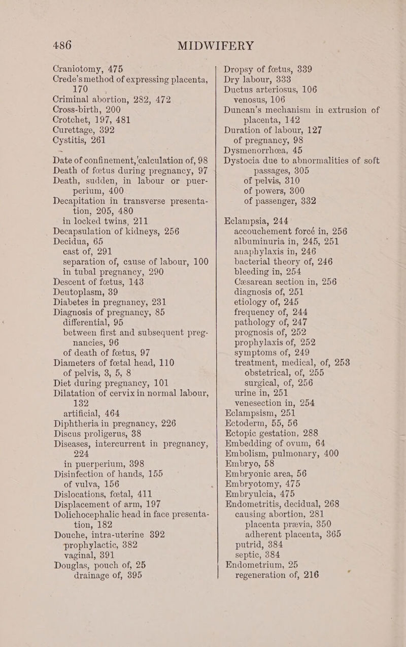 4:86 Craniotomy, 475 Crede’s method of expressing placenta, Om Criminal abortion, 282, 472 Cross-birth, 200 Crotchet, 197, 481 Curettage, 392 Cystitis, 261 Date of confinement, calculation of, 98 Death of foetus during pregnancy, 97 Death, sudden, in labour or puer- perium, 400 Decapitation in transverse presenta- tion, 205, 480 in locked twins, 211 Decapsulation of kidneys, 256 Decidua, 65 cast of, 291 separation of, cause of labour, 100 in tubal pregnancy, 290 Descent of foetus, 143 Deutoplasm, 39 Diabetes in pregnancy, 231 Diagnosis of pregnancy, 85 differential, 95 between first and subsequent preg- nancies, 96 of death of foetus, 97 Diameters of foetal head, 110 of pelvis, 3, 5, 8 Diet during pregnancy, 101 Dilatation of cervix in normal labour, 132 artificial, 464 Diphtheria in pregnancy, 226 Discus proligerus, 38 Diseases, intercurrent in pregnancy, 224 in puerperium, 398 Disinfection of hands, 155 of vulva, 156 Dislocations, foetal, 411 Displacement of arm, 197 Dolichocephalic head in face presenta- tion, 182 Douche, intra-uterine 392 prophylactic, 382 vaginal, 391 Douglas, pouch of, 25 drainage of, 395 Dropsy of foetus, 339 Dry labour, 333 Ductus arteriosus, 106 venosus, 106 Duncan’s mechanism in extrusion of placenta, 142 Duration of labour, 127 of pregnancy, 98 Dysmenorrheea, 45 Dystocia due to abnormalities of soft passages, 305 of pelvis, 310 of powers, 300 of passenger, 332 Kelanmipsia, 244 accouchement foreé in, 256 albuminuria in, 245, 251 anaphylaxis in, 246 bacterial theory of, 246 bleeding in, 254 Cesarean section in, 256 diagnosis of, 251 etiology of, 245 frequency of, 244 pathology of, 247 prognosis of, 252 prophylaxis of, 252 symptoms of, 249 treatment, medical, of, 2538 obstetrical, of, 255 surgical, of, 256 urine in, 251 venesection in, 254 Eclampsism, 251 Ectoderm, 55, 56 Ectopic gestation, 288 Embedding of ovum, 64 Embolism, pulmonary, 400 Embryo, 58 Embryonic area, 56 Embryotomy, 475 Embryulcia, 475 Endometritis, decidual, 268 causing abortion, 281 placenta praevia, 350 adherent placenta, 365 putrid, 384 septic, 384 Endometrium, 25 regeneration of, 216