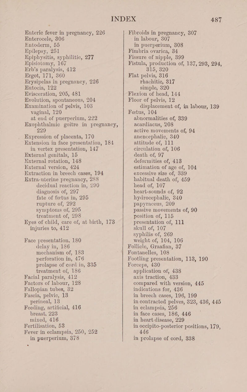 Enteric fever in pregnancy, 226 Enterocele, 806 Entoderm, 55 Epilepsy, 251 Epiphysitis, syphilitic, 277 Episiotomy, 167 Erb’s paralysis, 412 Ergot, 171, 360 Erysipelas in pregnancy, 226 Eutocia, 122 Evisceration, 205, 481 Evolution, spontaneous, 204 Examination of pelvis, 103 vaginal, 120 at end of puerperium, 222 229 Expression of placenta, 170 in vertex presentation, 147 External genitals, 15 External rotation, 148 External version, 424 Extraction in breech cases, 194 Extra-uterine pregnancy, 288 decidual reaction in, 290 diagnosis of, 297 fate of foetus in, 295 rupture of, 292 symptoms of, 295 treatment of, 298 injuries to, 412 Face presentation, 180 delay in, 186 mechanism of, 183 perforation in, 476 prolapse of cord in, 335 treatment of, 186 Facial paralysis, 412 Factors of labour, 128 Fallopian tubes, 32 Fascia, pelvic, 13 perineal, 13 Feeding, artificial, 416 breast, 223 mixed, 416 Fertilisation, 58 Fever in eclampsia, 250, 252 in puerperium, 378 INDEX 487 315, 320 rhachitic, 317 simple, 320 displacement of, in labour, 139 446