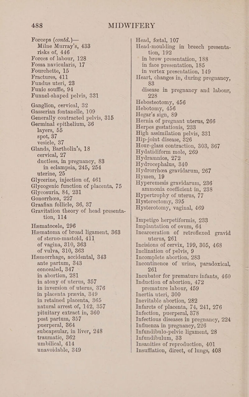 Forceps (contd. )— Milne Murray’s, 488 risks of, 446 Forces of labour, 128 Fossa navicularis, 17 Fourchette, 15 Fractures, 411 Fundus uteri, 23 Funic souffle, 94 Funnel-shaped pelvis, 331 Ganglion, cervical, 32 Gasserian fontanelle, 109 Generally contracted pelvis, 315 Germinal epithelium, 36 layers, 55 spot, 37 vesicle, 37 Glands, Bartholin’s, 18 cervical, 27 ductless, in pregnancy, 83 in eclampsia, 245, 254 uterine, 25 Glycerine, injection of, 461 Glycogenic function of placenta, 75 Glycosuria, 84, 231 Gonorrhea, 227 Graafian follicle, 36, 37 Gravitation theory of head presenta- tion, 114 Hematocele, 296 Hematoma of broad ligament, 363 of sterno-mastoid, 411 of vagina, 3810, 363 of vulva, 310, 363 Hemorrhage, accidental, 343 ante partum, 343 concealed, 347 in abortion, 281 in atony of uterus, 357 in inversion of uterus, 376 in placenta previa, 349 in retained placenta, 365 natural arrest of, 142, 357 pituitary extract in, 360 post partum, 357 puerperal, 364 subcapsular, in liver, 248 traumatic, 362 umbilical, 414 unavoidable, 349 Head, foetal, 107 Head-moulding in breech presenta- tion, 192 in brow presentation, 188 in face presentation, 185 in vertex presentation, 149 Heart, changes in, during pregnancy, 83 disease in pregnancy and labour, 228 Hebosteotomy, 456 Hebotomy, 456 Hegar’s sign, 89 Hernia of pregnant uterus, 266 Herpes gestationis, 233 High assimilation pelvis, 331 Hip-joint disease, 326 Hour-glass contraction, 303, 367 Hydatidiform mole, 269 Hydramnios, 272 Hydrocephalus, 340 Hydrorrhea gravidarum, 267 Hymen, 19 Hyperemesis gravidarum, 236 ammonia coefficient in, 238 Hypertrophy of uterus, 77 Hysterectomy, 395 Hysterotomy, vaginal, 469 Impetigo herpetiformis, 233 Implantation of ovum, 64 — Incarceration of retroflexed gravid uterus, 261 Incisions of cervix, 199, 305, 468 Inclination of pelvis, 9 Incomplete abortion, 283 Incontinence of urine, paradoxical, 261 Incubator for premature infants, 460 Induction of abortion, 472 premature labour, 459 Inevitable abortion, 282 Infarcts of placenta, 74, 241, 276 Infection, puerperal, 378 Infectious diseases in pregnancy, 224 Influenza in pregnancy, 226 Infundibulo-pelvic ligament, 28 Infundibulum, 33 Insanities of reproduction, 401 Insufflation, direct, of lungs, 408