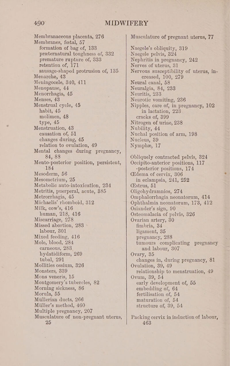 Membranaceous placenta, 276 Membranes, foetal, 57 formation of bag of, 183 preternatural toughness of, 332 premature rupture of, 833 retention of, 171 sausage-shaped protrusion of, 135 Menarche, 43 Meningocele, 340, 411 Menopause, 44 Menorrhagia, 45 Menses, 43 Menstrual cycle, 45 habit, 45 molimen, 48 type, 45 Menstruation, 43 causation of, 51 changes during, 45 relation to ovulation, 49 Mental changes during pregnancy, 84, 88 Mento-posterior position, persistent, 184 Mesoderm, 56 Mesometrium, 25 Metabolic auto-intoxication, 234 Metritis, puerperal, acute, 385 Metrorrhagia, 45 Michaelis’ rhomboid, 312 Milk, cow’s, 416 human, 218, 416 Miscarriage, 278 Missed abortion, 283 labour, 301 Mixed feeding, 416 Mole, blood, 284 carneous, 283 hydatidiform, 269 tubal, 291 Mollities ossium, 326 Monsters, 339 Mons veneris, 15 Montgomery’s tubercles, 82 Morning sickness, 86 Morula, 55 Miillerian ducts, 266 Miiller’s method, 460 Multiple pregnancy, 207 Musculature of non-pregnant uterus, 25 Musculature of pregnant uterus, 77 Naegele’s obliquity, 319 Naegele pelvis, 824 Nephritis in pregnancy, 242 Nerves of uterus, 31 Nervous susceptibility of uterus, in- creased, 100, 279 Neural canal, 58 Neuralgia, 84, 233 Neuritis, 233 Neurotic vomiting, 236 Nipples, care of, in pregnancy, 102 in lactation, 223 cracks of, 899 Nitrogen of urine, 238 Nubility, 44 Nuchal position of arm, 198 Nucleus, 39 Nymphe, 17 Obliquely contracted pelvis, 324 Occipito-anterior positions, 117 -posterior positions, 174 Cidema of cervix, 306 in eclampsia, 241, 252 (strus, 51 Oligohydramnios, 274 Omphalorrhagia neonatorum, 414 Ophthalmia neonatorum, 173, 412 Osiander’s sign, 90 Osteomalacia of pelvis, 326 Ovarian artery, 30 fimbria, 34 ligament, 35 pregnancy, 288 tumours complicating pregnancy and labour, 307 Ovary, 35 changes in, during pregnancy, 81 Ovulation, 39, 49 relationship to menstruation, 49 Ovum, 39, 54 early development of, 55 embedding of, 64 fertilisation of, 54 maturation of, 54 structure of, 39, 54 Packing cervix in induction of labour, 463