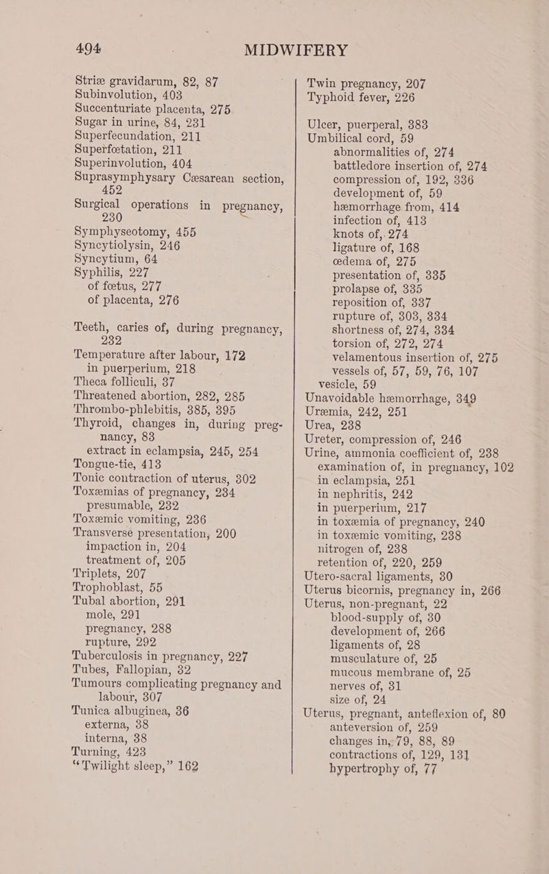 Strie gravidarum, 82, 87 Subinvolution, 403 Succenturiate placenta, 275 Sugar in urine, 84, 231 Superfecundation, 211 Superfeetation, 211 Superinvolution, 404 Suprasymphysary Cesarean section, 452 Surgical operations in pregnancy, ~ Symphyseotomy, 455 Syncytiolysin, 246 Syneytium, 64 Syphilis, 227 of foetus, 277 of placenta, 276 Teeth, caries of, during pregnancy, 232 Temperature after labour, 172 in puerperium, 218 Theca folliculi, 37 Threatened abortion, 282, 285 Thrombo-phlebitis, 385, 395 Thyroid, changes in, during preg- nancy, 83 extract in eclampsia, 245, 254 Tongue-tie, 413 Tonic contraction of uterus, 302 Toxemias of pregnancy, 234 presumable, 232 Toxemic vomiting, 236 Transverse presentation; 200 impaction in, 204 treatment of, 205 Triplets, 207 Trophoblast, 55 Tubal abortion, 291 mole, 291 pregnancy, 288 rupture, 292 Tuberculosis in pregnancy, 227 Tubes, Fallopian, 32 Tumours complicating pregnancy and labour, 307 Tunica albuginea, 36 externa, 38 interna, 38 Turning, 423 “Twilight sleep,” 162 Twin pregnancy, 207 Typhoid fever, 226 Ulcer, puerperal, 383 Umbilical cord, 59 abnormalities of, 274 battledore insertion of, 274 compression of, 192, 336 development of, 59 hemorrhage from, 414 infection of, 413 knots of, 274 ligature of, 168 cedema of, 275 presentation of, 335 prolapse of, 335 reposition of, 337 rupture of, 308, 334 shortness of, 274, 334 torsion of, 272, 274 velamentous insertion of, 275 vessels of, 57, 59, 76, 107 vesicle, 59 Unavoidable hemorrhage, 349 Uremia, 242, 251 Urea, 238 Ureter, compression of, 246 Urine, ammonia coefficient of, 238 examination of, in pregnancy, 102 in eclampsia, 251 in nephritis, 242 in puerperium, 217 in toxemia of pregnancy, 240 in toxeemic vomiting, 238 nitrogen of, 238 retention of, 220, 259 Utero-sacral ligaments, 80 Uterus bicornis, pregnancy in, 266 Uterus, non-pregnant, 22 blood-supply of, 30 development of, 266 ligaments of, 28 musculature of, 25 mucous membrane of, 25 nerves of, 31 size of, 24 Uterus, pregnant, anteflexion of, 80 anteversion of, 259 changes in,:79, 88, 89 contractions of, 129, 13] hypertrophy of, 77