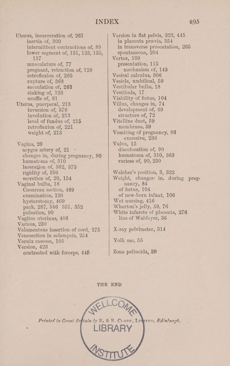 Uterus, incarceration of, 261 inertia of, 300 intermittent contractions of, 89 lower segment of, 131, 1338, 135, 137 musculature of, 77 pregnant, retraction of, 128 retroflexion of, 260 rupture of, 368 sacculation of, 263 sinking of, 123 - souffle of, 91 Uterus, puerperal, 213 inversion of, 376 involution of, 213 level of fundus of, 215 retroflexion of, 221 weight of, 213 Vagina, 20 azygos artery of, 21 changes in, during pregnancy, 90 hematoma of, 310 laceration of, 862, 373 rigidity of, 306 secretion of, 20, 154 Vaginal bulbs, 18 Cesarean section, 469 examination, 126 hysterotomy, 469 pack, 287, 846 351, 352 pulsation, 90 Vagitus uterinus, 406 Varices, 230 Velamentous insertion of cord, 275 Venesection in eclampsia, 254 Vernix caseosa, 105 Version, 423 contrasted with forceps, 445 495 Version in flat pelvis, 8323, 445 in placenta preevia, 354 in transverse presentation, 205 spontaneous, 204 Vertex, 109 presentation, 115 mechanism of, 143 Vesical calculus, 306 Vesicle, umbilical, 59 Vestibular bulbs, 18 Vestibule, 17 Viability of foetus, 104 Villus, changes in, 74 development of, 69 structure of, 72 Vitelline duct, 59 membrane, 89 Vomiting of pregnancy, 86 excessive, 236 Vulva, 15 discoloration of, 90 hematoma of, 310, 363 varices of, 90, 230 Walcher’s position, 3, 322 Weight, changes: in, during preg- nancy, 84 of foetus, 104 of new-born infant, 106 Wet nursing, 416 Wharton’s jelly, 59, 76 White infarcts of placenta, 276 line of Waldeyer, 86 X-ray pelvimeter, 314 Yolk sac, 55 Zona pellucida, 39