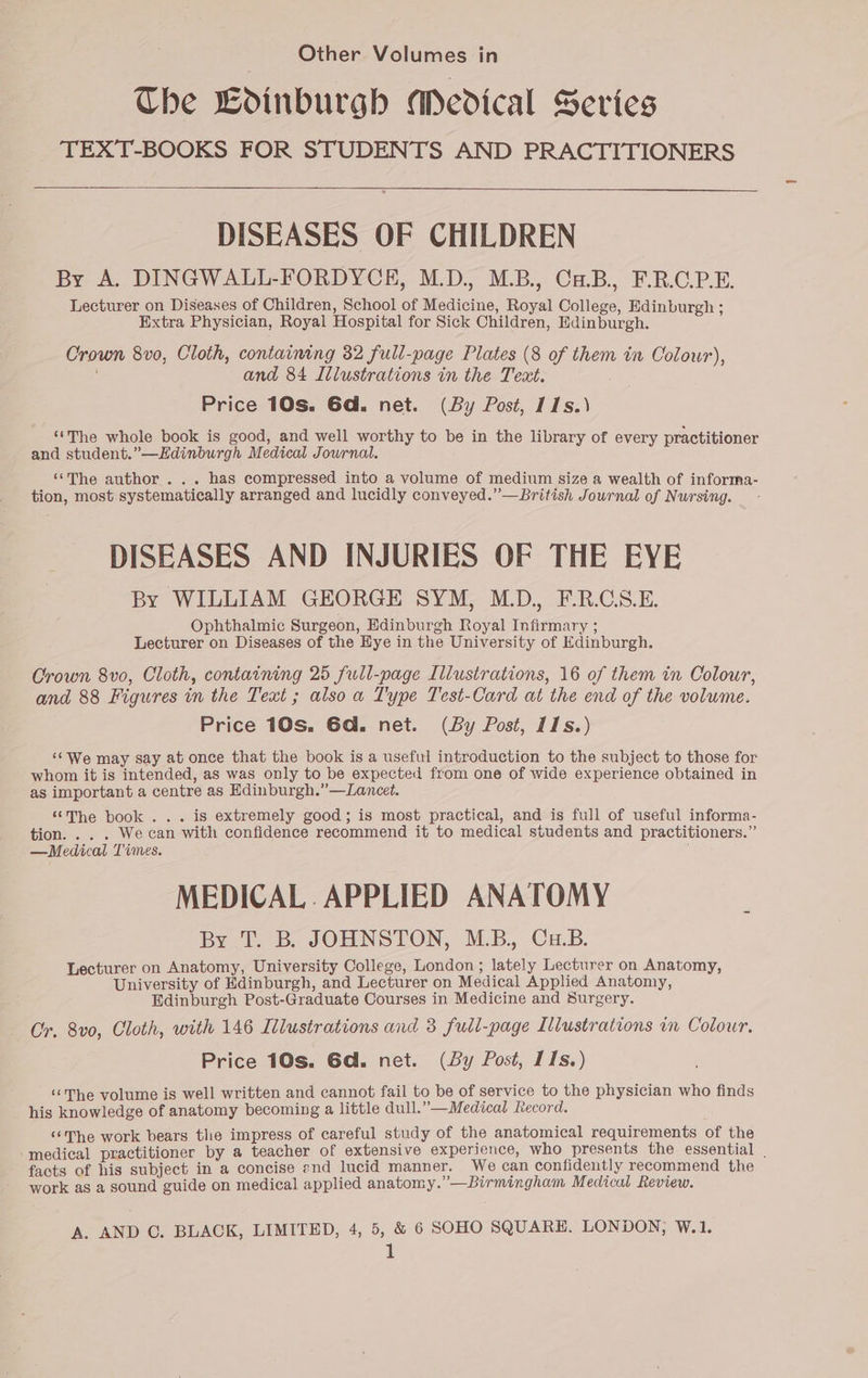 The Ldinburgh APedical Series TEXT-BOOKS FOR STUDENTS AND PRACTITIONERS DISEASES OF CHILDREN By A. DINGWALL-FORDYCE, M.D, MB, OnB, FROPE. Lecturer on Diseases of Children, School of Medicine, Royal College, Edinburgh ; Extra Physician, Royal Hospital for Sick Children, Edinburgh. Crown 8vo0, Cloth, containing 32 full-page Plates (8 of them in Colour), and 84 Illustrations in the Text. Price 10s. 6d. net. (By Post, 11s.) ‘‘The whole book is good, and well worthy to be in the library of every practitioner and student.”—Hdinburgh Medical Journal. “The author ... has compressed into a volume of medium size a wealth of informa- tion, most systematically arranged and lucidly conveyed.” —British Journal of Nursing. DISEASES AND INJURIES OF THE EYE By WILLIAM GEORGE SYM, MD. F.R.CS.E. Ophthalmic Surgeon, Edinburgh Royal Infirmary ; Lecturer on Diseases of the Hye in the University of Edinburgh. Crown 8vo, Cloth, containing 25 full-page Illustrations, 16 of them in Colour, and 88 Figures in the Text ; also a Type Test-Card at the end of the volume. Price 10s. 6d. net. (By Post, 11s.) ‘¢We may say at once that the book is a useful introduction to the subject to those for whom it is intended, as was only to be expected from one of wide experience obtained in as important a centre as Edinburgh.”—Lancet. ‘The book... is extremely good; is most practical, and is full of useful informa- tion. . . . We can with confidence recommend it to medical students and practitioners.” —Medical Times. MEDICAL. APPLIED ANATOMY By T. B. JOHNSTON, MB. Cu.B. Lecturer on Anatomy, University College, London ; lately Lecturer on Anatomy, University of Edinburgh, and Lecturer on Medical Applied Anatomy, Edinburgh Post-Graduate Courses in Medicine and Surgery. Cr. 8v0, Cloth, with 146 Itlustrations and 3 full-page Illustrations in Colour. Price 10s. Gd. net. (By Post, 11s.) “The volume is well written and cannot fail to be of service to the physician who finds his knowledge of anatomy becoming a little dull.”—Medical Record. ““The work bears the impress of careful study of the anatomical requirements of the ‘medical practitioner by a teacher of extensive experience, who presents the essential . facts of his subject in a concise end lucid manner. We can confidently recommend the work as a sound guide on medical applied anatomy.”—Birmingham Medical Review. A. AND C. BLACK, LIMITED, 4, 5, &amp; 6 SOHO SQUARE. LONDON, W.1. 1