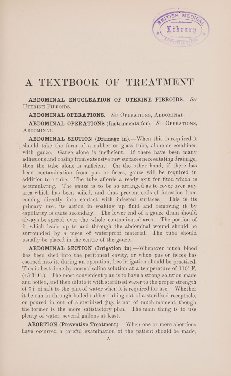 ABDOMINAL ENUCLEATION OF UTERINE FIBROIDS. See UTERINE FIBROIDS. ABDOMINAL OPERATIONS. Sce OPERATIONS, ABDOMINAL. ABDOMINAL OPERATIONS (Instruments for). See OPERATIONS, ABDOMINAL. ABDOMINAL SECTION (Drainage in).— When this is required it should take the form of a rubber or glass tube, alone or combined with gauze. Gauze alone is inefficient. If there have been many adhesions and oozing from extensive raw surfaces necessitating drainage, then the tube alone is sufficient. On the other hand, if there has been contamination from pus or feces, gauze will be required in addition to a tube. The tube affords a ready exit for fluid which is accumulating. The gauze is to be so arranged as to cover over any area which has been soiled, and thus prevent coils of intestine from coming directly into contact with infected surfaces. This 1s its primary use; its action in soaking up fluid and removing it by capillarity is quite secondary. The lower end of a gauze drain should always be spread over the whole contaminated area. The portion of it which leads up to and through the abdominal wound should be surrounded by a piece of waterproof material. The tube should usually be placed in the centre of the gauze. ABDOMINAL SECTION (Irrigation in)—Whenever much blood has been shed into the peritoneal cavity, or when pus or feces has escaped into it, during an operation, free irrigation should be practised. This is best done by normal saline solution at a temperature of 110° F. (43°3° C.). The most convenient plan is to have a strong solution made and boiled, and then dilute it with sterilised water to the proper strength of 31. of salt to the pint of water when it is required for use. Whether it be run in through boiled rubber tubing out of a sterilised receptacle, or poured in out of a sterilised jug, is not of much moment, though the former is the more satisfactory plan. The main thing is to use plenty of water, several gallons at least. ABORTION (Preventive Treatment).— When one or more abortions have occurred a careful examination of the patient should be made, A