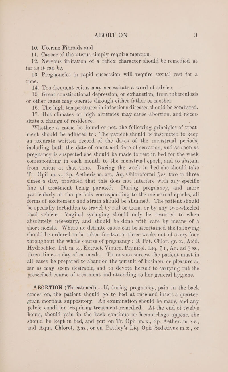 10. Uterine Fibroids and 11. Cancer of the uterus simply require mention. 12. Nervous irritation of a reflex character should be remedied as far as it can be. 13. Pregnancies in rapid succession will require sexual rest for a time. 14. Too frequent coitus may necessitate a word of advice. 15. Great constitutional depression, or exhaustion, from tuberculosis or other cause may operate through either father or mother. 16. The high temperatures in infectious diseases should be combated. 17. Hot climates or high altitudes may cause abortion, and neces- sitate a change of residence. Whether a cause be found or not, the following principles of treat- ment should be adhered to: The patient should be instructed to keep an accurate written record of the dates of the menstrual periods, including both the date of onset and date of cessation, and as soon as pregnancy is suspected she should be made to rest in bed for the week corresponding in each month to the menstrual epoch, and to abstain from coitus at that time. During the week in bed she should take Tr. Opii m.v., Sp. Aetheris m. xv., Aq. Chloroformi 3 ss. two or three times a day, provided that this does not interfere with any specific line of treatment being pursued. During pregnancy, and more particularly at the periods corresponding to the menstrual epochs, all forms of excitement and strain should be shunned. The patient should be specially forbidden to travel by rail or tram, or by any two-wheeled road vehicle.’ Vaginal syringing should only be resorted to when absolutely necessary, and should be done with care by means of a short nozzle. Where no definite cause can be ascertained the following should be ordered to be taken for two or three weeks out of every four throughout the whole course of pregnancy: B Pot. Chlor. gr. x., Acid. Hydrochlor. Dil. m. x., Extract. Viburn. Prunifol. Liq. 31., Aq. ad 3 ss., three times a day after meals. ‘To ensure success the patient must in all cases be prepared to abandon the pursuit of business or pleasure as far as may seem desirable, and to devote herself to carrying out the prescribed course of treatment and attending to her general hygiene. ABORTION (Threatened).—-If, during pregnancy, pain in the back comes on, the patient should go to bed at once and insert a quarter- grain morphia suppository. An examination should be made, and any pelvic condition requiring treatment remedied. At the end of twelve hours, should pain in the back continue or hemorrhage appear, she should be kept in bed, and put on Tr. Opii m.x., Sp. Aether. m. xv., and Aqua Chlorof. 3.ss., or on Battley’s Liq. Opii Sedativus m.x., or