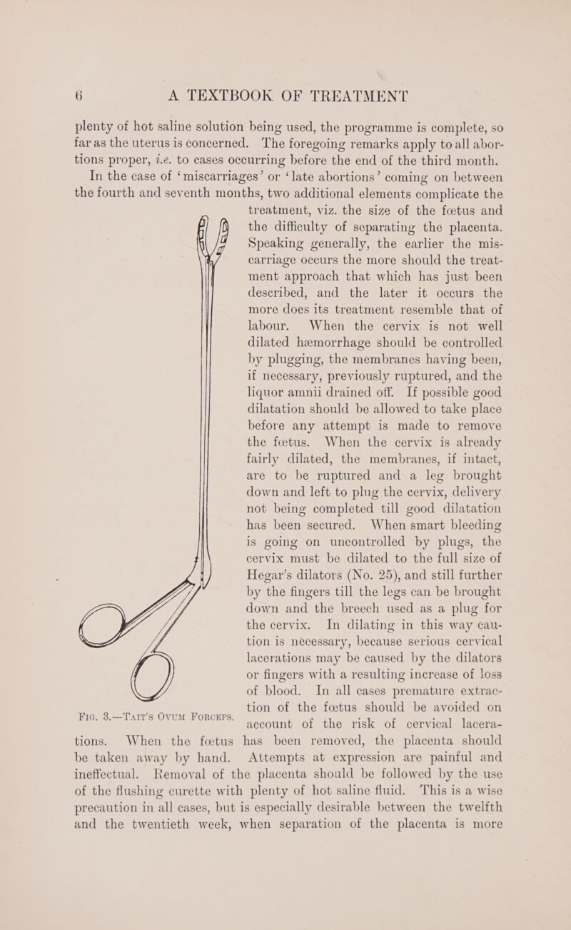 plenty of hot saline solution being used, the programme is complete, so far as the uterus is concerned. The foregoing remarks apply to all abor- tions proper, 7.¢. to cases occurring before the end of the third month. In the case of ‘miscarriages’ or ‘late abortions’ coming on between the fourth and seventh months, two additional elements complicate the treatment, viz. the size of the foetus and the difficulty of separating the placenta. Speaking generally, the earlier the mis- carriage occurs the more should the treat- ment approach that which has just been described, and the later it occurs the more does its treatment resemble that of labour. When the cervix is not well dilated hemorrhage should be controlled by plugging, the membranes having been, if necessary, previously ruptured, and the liquor amnii drained off. If possible good dilatation should be allowed to take place before any attempt is made to remove the foetus. When the cervix is already fairly dilated, the membranes, if intact, are to be ruptured and a leg brought down and left to plug the cervix, delivery not being completed till good dilatation has been secured. When smart bleeding is going on uncontrolled by plugs, the cervix must be dilated to the full size of Hegar’s dilators (No. 25), and still further by the fingers till the legs can be brought down and the breech used as a plug for the cervix. In dilating in this way cau- tion is necessary, because serious cervical lacerations may be caused by the dilators or fingers with a resulting increase of loss of blood. In all cases premature extrac- tion of the foetus should be avoided on account of the risk of cervical lacera- tions. When the fetus has been removed, the placenta should be taken away by hand. Attempts at expression are painful and ineffectual. Removal of the placenta should be followed by the use of the flushing curette with plenty of hot saline fluid. This is a wise precaution in all cases, but is especially desirable between the twelfth and the twentieth week, when separation of the placenta is more Fia. 8.—Tait’s OVUM FORCEPS.