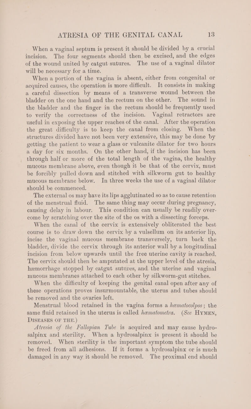 When a vaginal septum is present it should be divided by a crucial incision. The four segments should then be excised, and the edges of the wound united by catgut sutures. The use of a vaginal dilator will be necessary for a time. When a portion of the vagina is absent, either from congenital or acquired causes, the operation is more difficult. It consists in making a careful dissection by means of a transverse wound between the bladder on the one hand and the rectum on the other. The sound in the bladder and the finger in the rectum should be frequently used to verify the correctness of the incision. Vaginal retractors are useful in exposing the upper reaches of the canal. After the operation the great difficulty is to keep the canal from closing. When the structures divided have not been very extensive, this may be done by getting the patient to wear a glass or vulcanite dilator for two hours a day for six months. On the other hand, if the incision has been through half or more of the total length of the vagina, the healthy mucous membrane above, even though it be that of the cervix, must be forcibly pulled down and stitched with silkworm gut to healthy mucous membrane below. In three weeks the use of a vaginal dilator should be commenced. The external os may have its lips agglutinated so as to cause retention of the menstrual fluid. The same thing may occur during pregnancy, causing delay in labour. This condition can usually be readily over- come by scratching over the site of the os with a dissecting forceps. When the canal of the cervix is extensively obliterated the best course is to draw down the cervix by a vulsellum on its anterior lip, incise the vaginal mucous membrane transversely, turn back the bladder, divide the cervix through its anterior wall by a longitudinal incision from below upwards until the free uterine cavity is reached. The cervix should then be amputated at the upper level of the atresia, hemorrhage stopped by catgut sutures, and. the uterine and vaginal mucous membranes attached to each other by silkworm-gut stitches. When the difficulty of keeping the genital canal open after any of these operations proves insurmountable, the uterus and tubes should be removed and the ovaries left. Menstrual blood retained in the vagina forms a hematocolpos; the same fluid retained in the uterus is called hematometra. (See HyMEN, DISEASES OF THE.) Atresia of the Fallopian Tube is acquired and may cause hydro- salpinx and sterility. When a hydrosalpinx is present it should be removed. When sterility is the important symptom the tube should be freed from all adhesions. If it forms a hydrosalpinx or is much damaged in any way it should be removed. The proximal end should