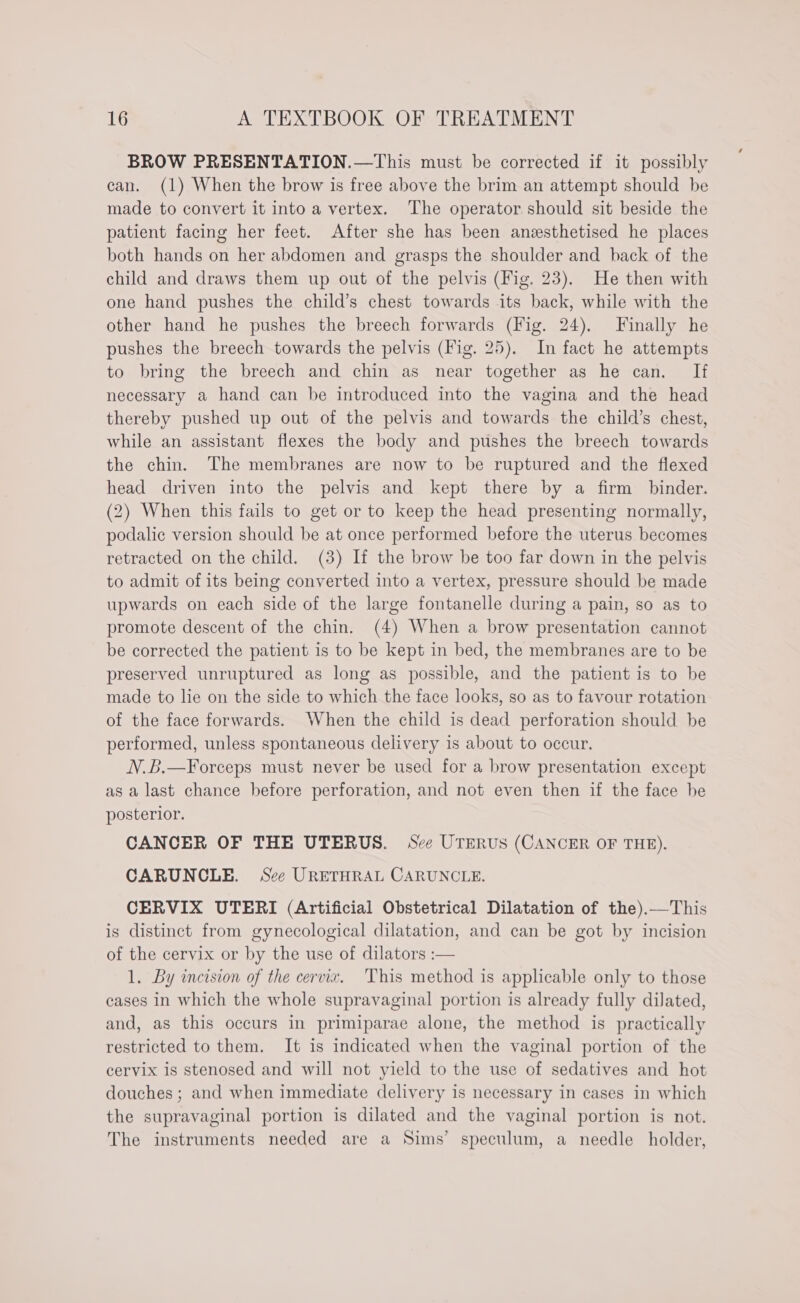BROW PRESENTATION.—This must be corrected if it possibly can. (1) When the brow is free above the brim an attempt should be made to convert it into a vertex. The operator should sit beside the patient facing her feet. After she has been anesthetised he places both hands on her abdomen and grasps the shoulder and back of the child and draws them up out of the pelvis (Fig. 23). He then with one hand pushes the child’s chest towards its back, while with the other hand he pushes the breech forwards (Fig. 24). Finally he pushes the breech towards the pelvis (Fig. 25). In fact he attempts to bring the breech and chin as near together as he can. If necessary a hand can be introduced into the vagina and the head thereby pushed up out of the pelvis and towards the child’s chest, while an assistant flexes the body and pushes the breech towards the chin. The membranes are now to be ruptured and the flexed head driven into the pelvis and kept there by a firm binder. (2) When this fails to get or to keep the head presenting normally, podalic version should be at once performed before the uterus becomes retracted on the child. (3) If the brow be too far down in the pelvis to admit of its being converted into a vertex, pressure should be made upwards on each side of the large fontanelle during a pain, so as to promote descent of the chin. (4) When a brow presentation cannot be corrected the patient is to be kept in bed, the membranes are to be preserved unruptured as long as possible, and the patient is to be made to lie on the side to which the face looks, so as to favour rotation of the face forwards. When the child is dead perforation should be performed, unless spontaneous delivery is about to occur. N.B.—Forceps must never be used for a brow presentation except as a last chance before perforation, and not even then if the face be posterior. CANCER OF THE UTERUS. See UTERUS (CANCER OF THE). CARUNCLE. See URETHRAL CARUNCLE. CERVIX UTERI (Artificial Obstetrical Dilatation of the).—This is distinct from gynecological dilatation, and can be got by incision of the cervix or by the use of dilators :— 1. By incision of the cervix. This method is applicable only to those cases in which the whole supravaginal portion is already fully dilated, and, as this occurs in primiparae alone, the method is practically restricted to them. It is indicated when the vaginal portion of the cervix is stenosed and will not yield to the use of sedatives and hot douches ; and when immediate delivery is necessary in cases in which the supravaginal portion is dilated and the vaginal portion is not. The instruments needed are a Sims’ speculum, a needle holder,