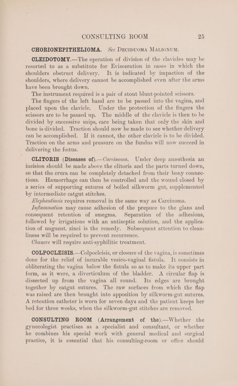 CHORIONEPITHELIOMA. Sce DEcIDUOMA MALIGNUM. CLEIDOTOMY.—The operation of division of the clavicles may be resorted to as a substitute for Evisceration in cases in which the shoulders obstruct delivery. It is indicated by impaction of the shoulders, where delivery cannot be accomplished even after the arms have been brought down. The instrument required is a pair of stout blunt-pointed scissors. The fingers of the left hand are to be passed into the vagina, and placed upon the clavicle. Under the protection of the fingers the scissors are to be passed up. The middle of the clavicle is then to be divided by successive snips, care being taken that only the skin and bone is divided. Traction should now be made to see whether delivery can be accomplished. If it cannot, the other clavicle is to be divided. Traction on the arms and pressure on the fundus will now succeed in delivering the foetus. CLITORIS (Diseases of).—Carcinoma. Under deep anesthesia an incision should be made above the clitoris and the parts turned down, so that the crura can be completely detached from their bony connec- tions. Hemorrhage can then be controlled and the wound closed by a series of supporting sutures of boiled silkworm gut, supplemented by intermediate catgut stitches. lephantiasis requires removal in the same way as Carcinoma. Inflammation may cause adhesion of the prepuce to the glans and consequent retention of smegma. Separation of the adhesions, followed by irrigations with an antiseptic solution, and the applica- tion of unguent. zinci is the remedy. Subsequent attention to clean- liness will be required to prevent recurrence. Chanere will require anti-syphilitic treatment. COLPOCLEISIS.—Colpocleisis, or closure of the vagina, is sometimes done for the relief of incurable vesico-vaginal fistula. It consists in obliterating the vagina below the fistula so as to make its upper part form, as it were, a diverticulum of the bladder. A circular flap is dissected up from the vagina all round. Its edges are brought together by catgut sutures. The raw surfaces from which the flap was raised are then brought into apposition by silkworm-gut sutures. A retention catheter is worn for seven days and the patient keeps her bed for three weeks, when the silkworm-gut stitches are removed. CONSULTING ROOM (Arrangement of the).—Whether the gynecologist practises as a specialist and consultant, or whether he combines his special work with general medical and surgical practice, it is essential that his. consulting-room or office should