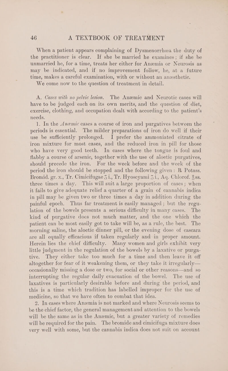 When a patient appears complaining of Dysmenorrhea the duty of the practitioner is clear. If she be married he examines; if she be unmarried he, for a time, treats her either for Anemia or Neurosis as may be indicated, and if no improvement follow, he, at a future time, makes a careful examination, with or without an anssthetic. We come now to the question of treatment in detail. A. Cases with no pelvic lesion. The Anzmic and Neurotic cases will have to be judged each on its own merits, and the question of diet, exercise, clothing, and occupation dealt with according to the patient’s needs. 1. In the Anwmic cases a course of iron and purgatives between the periods is essential. ‘The milder preparations of iron do well if their use be sufficiently prolonged. I prefer the ammoniated citrate of iron mixture for most. cases, and the reduced iron in pill for those who have very good teeth. In cases where the tongue is foul and flabby a course of arsenic, together with the use of aloetic purgatives, should precede the iron. For the week before and the week of the period the iron should be stopped and the following given: R Potass. Bromid. gr. x., Tr. Cimicifugae 31., Tr. Hyoscyami 31., Aq. Chlorof. 3 ss. three times a day. This will suit a large proportion of cases; when it fails to give adequate relief a quarter of a grain of cannabis indica in pill may be given two or three times a day in addition during the painful epoch. Thus far treatment is easily managed; but the regu- lation of the bowels presents a serious difficulty in many cases. The kind of purgative does not much matter, and the one which the patient can be most easily got to take will be, as a rule, the best. The morning saline, the aloetic dinner pill, or the evening dose of cascara are all equally efficacious if taken regularly and in proper amount. Herein lies the chief difficulty. Many women and girls exhibit very little judgment in the regulation of the bowels by a laxative or purga- tive. They either take too much for a time and then leave it off altogether for fear of it weakening them, or they take it irregularly— occasionally missing a dose or two, for social or other reasons—and so interrupting the regular daily evacuation of the bowel. The use of laxatives is particularly desirable before and during the period, and this is a time which tradition has labelled improper for the use of medicine, so that we have often to combat that idea. 2. In cases where Anzemia is not marked and where Neurosis seems to be the chief factor, the general management and attention to the bowels will be the same as in the Anemic, but a greater variety of remedies will be required for the pain. The bromide and cimicifuga mixture does very well with some, but the cannabis indica does not suit on account