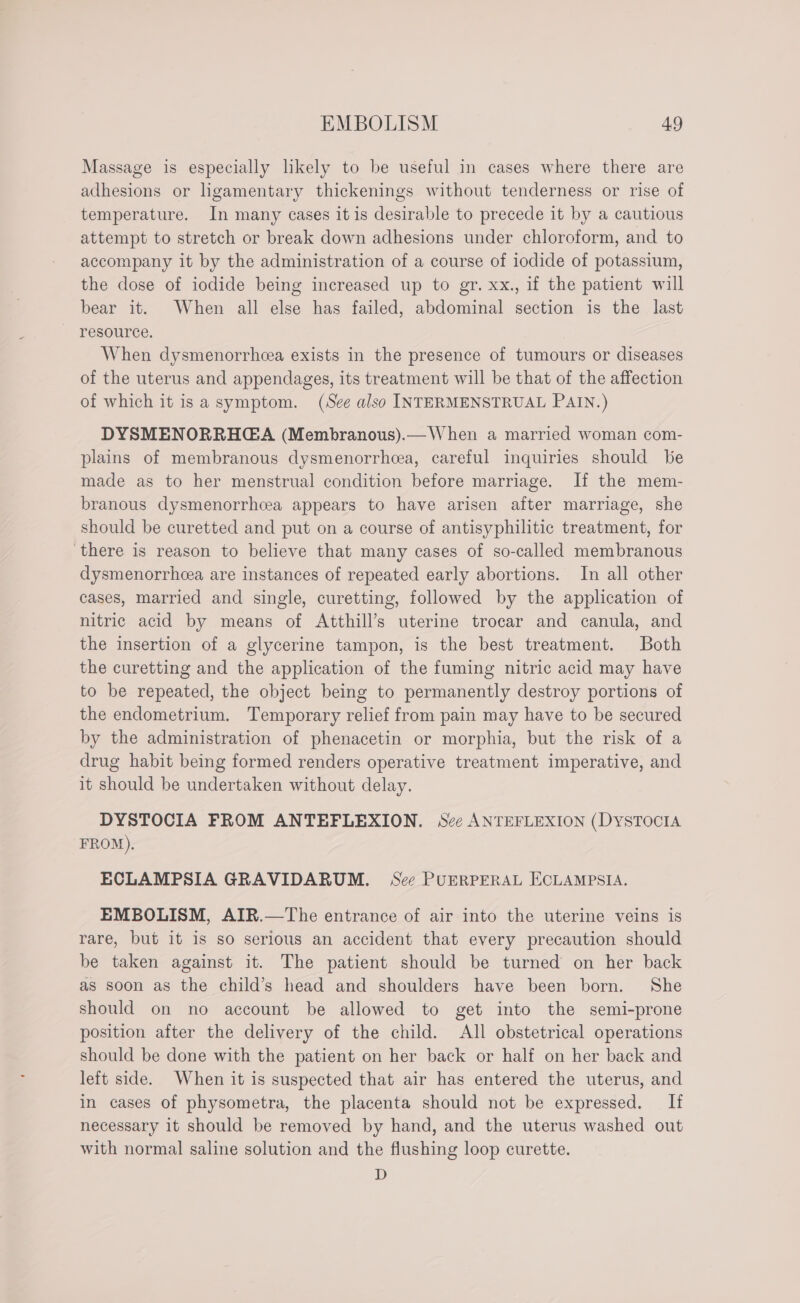 Massage is especially likely to be useful in cases where there are adhesions or ligamentary thickenings without tenderness or rise of temperature. In many cases it is desirable to precede it by a cautious attempt to stretch or break down adhesions under chloroform, and to accompany it by the administration of a course of iodide of potassium, the dose of iodide being increased up to gr. xx., if the patient will bear it. When all else has failed, abdominal section is the last resource. When dysmenorrhcea exists in the presence of tumours or diseases of the uterus and appendages, its treatment will be that of the affection of which it is a symptom. (See also INTERMENSTRUAL PAIN.) DYSMENORRHGA (Membranous).— When a married woman com- plains of membranous dysmenorrheea, careful inquiries should be made as to her menstrual condition before marriage. If the mem- branous dysmenorrhcea appears to have arisen after marriage, she should be curetted and put on a course of antisyphilitic treatment, for there is reason to believe that many cases of so-called membranous dysmenorrheea are instances of repeated early abortions. In all other cases, married and single, curetting, followed by the application of nitric acid by means of Atthill’s uterine trocar and canula, and the insertion of a glycerine tampon, is the best treatment. Both the curetting and the application of the fuming nitric acid may have to be repeated, the object being to permanently destroy portions of the endometrium. Temporary relief from pain may have to be secured by the administration of phenacetin or morphia, but the risk of a drug habit being formed renders operative treatment imperative, and it should be undertaken without delay. DYSTOCIA FROM ANTEFLEXION. See ANTEFLEXION (DYSTOCIA FROM). ECLAMPSIA GRAVIDARUM. See PUERPERAL ECLAMPSIA. EMBOLISM, AIR.—The entrance of air into the uterine veins is rare, but it is so serious an accident that every precaution should be taken against it. The patient should be turned on her back as soon as the child’s head and shoulders have been born. She should on no account be allowed to get into the semi-prone position after the delivery of the child. All obstetrical operations should be done with the patient on her back or half on her back and left side. When it is suspected that air has entered the uterus, and in cases of physometra, the placenta should not be expressed. If necessary it should be removed by hand, and the uterus washed out with normal saline solution and the flushing loop curette. D