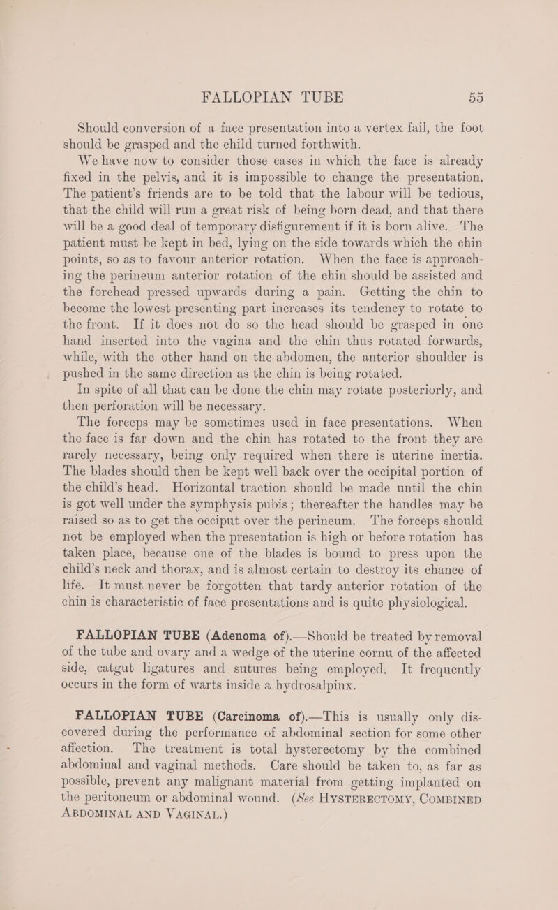 Should conversion of a face presentation into a vertex fail, the foot should be grasped and the child turned forthwith. We have now to consider those cases in which the face is already fixed in the pelvis, and it is impossible to change the presentation. The patient’s friends are to be told that the labour will be tedious, that the child will run a great risk of being born dead, and that there will be a good deal of temporary disfigurement if it is born alive. The patient must be kept in bed, lying on the side towards which the chin points, so as to favour anterior rotation. When the face is approach- ing the perineum anterior rotation of the chin should be assisted and the forehead pressed upwards during a pain. Getting the chin to become the lowest presenting part increases its tendency to rotate to the front. If it does not do so the head should be grasped in one hand inserted into the vagina and the chin thus rotated forwards, while, with the other hand on the abdomen, the anterior shoulder is pushed in the same direction as the chin is being rotated. In spite of all that can be done the chin may rotate posteriorly, and then perforation will be necessary. The forceps may be sometimes used in face presentations. When the face is far down and the chin has rotated to the front they are rarely necessary, being only required when there is uterine inertia. The blades should then be kept well back over the occipital portion of the child’s head. Horizontal traction should be made until the chin is got well under the symphysis pubis; thereafter the handles may be raised so as to get the occiput over the perineum. The forceps should not be employed when the presentation is high or before rotation has taken place, because one of the blades is bound to press upon the child’s neck and thorax, and is almost certain to destroy its chance of life. It must never be forgotten that tardy anterior rotation of the chin is characteristic of face presentations and is quite physiological. FALLOPIAN TUBE (Adenoma of).—Should be treated by removal of the tube and ovary and a wedge of the uterine cornu of the affected side, catgut ligatures and sutures being employed. It frequently occurs in the form of warts inside a hydrosalpinx. FALLOPIAN TUBE (Carcinoma of).—This is usually only dis- covered during the performance of abdominal section for some other affection. The treatment is total hysterectomy by the combined abdominal and vaginal methods. Care should be taken to, as far as possible, prevent any malignant material from getting implanted on the peritoneum or abdominal wound. (See HysTERECTOMY, COMBINED ABDOMINAL AND VAGINAL.)