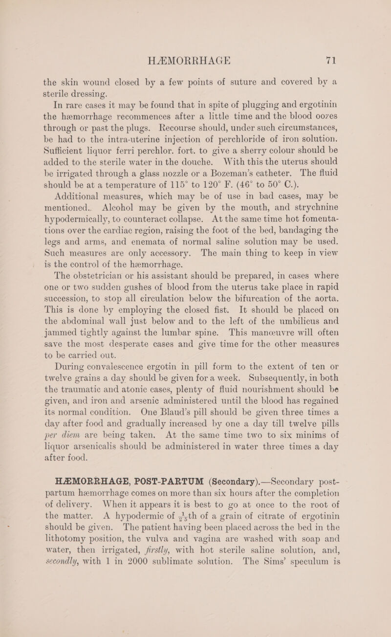the skin wound closed by a few points of suture and covered by a sterile dressing. In rare cases it may be found that in spite of plugging and ergotinin the hemorrhage recommences after a little time and the blood oozes through or past the plugs. Recourse should, under such circumstances, be had to the intra-uterine injection of perchloride of iron solution. Sufficient liquor ferri perchlor. fort. to give a sherry colour should be added to the sterile water in the douche. With this the uterus should be irrigated through a glass nozzle or a Bozeman’s catheter. The fluid should be at a temperature of 115° to 120° F. (46° to 50° C.). Additional measures, which may be of use in bad cases, may be mentioned. Alcohol may be given by the mouth, and strychnine hypodermically, to counteract collapse. At the same time hot fomenta- tions over the cardiac region, raising the foot of the bed, bandaging the legs and arms, and enemata of normal saline solution may be used. Such measures are only accessory. The main thing to keep in view is the control of the hemorrhage. The obstetrician or his assistant should be prepared, in cases where one or two sudden gushes of blood from the uterus take place in rapid succession, to stop all circulation below the bifurcation of the aorta. This is done by employing the closed fist. It should be placed on the abdominal wall just below and to the left of the umbilicus and jammed tightly against the lumbar spine. This manceuvre will often save the most desperate cases and give time for the other measures to be carried out. During convalescence ergotin in pill form to the extent of ten or twelve grains a day should be given fora week. Subsequently, in both the traumatic and atonic cases, plenty of fluid nourishment should be given, and iron and arsenic administered until the blood has regained its normal condition. One Blaud’s pill should be given three times a day after food and gradually increased by one a day till twelve pills per diem are being taken, At the same time two to six minims of liquor arsenicalis should be administered in water three times a day after food. HAEMORRHAGE, POST-PARTUM (Secondary).—Secondary post- partum hemorrhage comes on more than six hours after the completion of delivery. When it appears it is best to go at once to the root of the matter. A hypodermic of ,,th of a grain of citrate of ergotinin should be given. The patient having been placed across the bed in the lithotomy position, the vulva and vagina are washed with soap and water, then irrigated, firstly, with hot sterile saline solution, and, secondly, with 1 in 2000 sublimate solution. The Sims’ speculum is