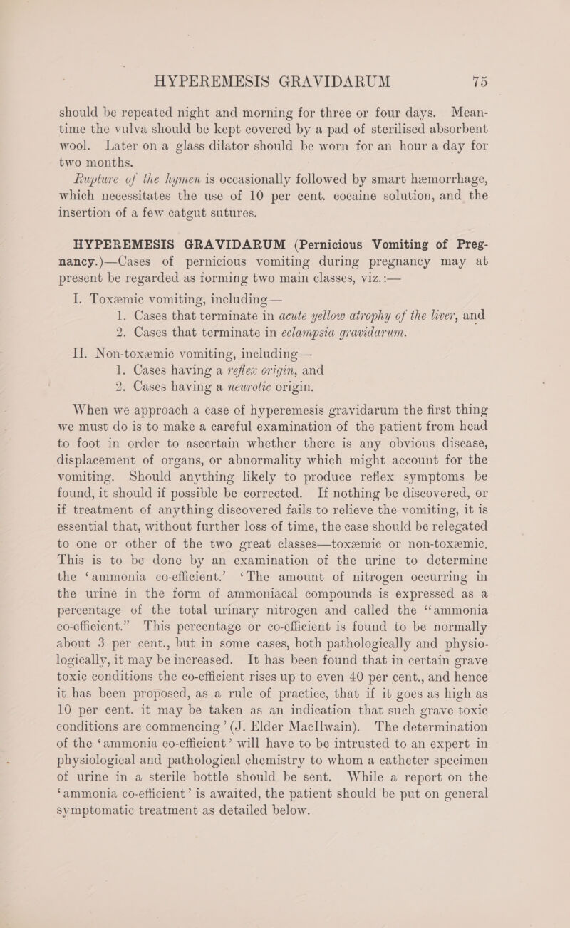 should be repeated night and morning for three or four days. Mean- time the vulva should be kept covered by a pad of sterilised absorbent wool. Later on a glass dilator should be worn for an hour a day for two months. Lupture of the hymen is occasionally followed by smart hemorrhage, which necessitates the use of 10 per cent. cocaine solution, and the insertion of a few catgut sutures. HYPEREMESIS GRAVIDARUM (Pernicious Vomiting of Preg- nancy.)—Cases of pernicious vomiting during pregnancy may at present be regarded as forming two main classes, viz. :— I. Toxemic vomiting, including— 1. Cases that terminate in acute yellow atrophy of the liver, and 2. Cases that terminate in eclampsia gravidarum. II. Non-toxemic vomiting, including— 1. Cases having a reflex origin, and 2. Cases having a neurotic origin. When we approach a case of hyperemesis gravidarum the first thing we must do is to make a careful examination of the patient from head to foot in order to ascertain whether there is any obvious disease, displacement of organs, or abnormality which might account for the vomiting. Should anything likely to produce reflex symptoms be found, it should if possible be corrected. If nothing be discovered, or if treatment of anything discovered fails to relieve the vomiting, it is essential that, without further loss of time, the case should be relegated to one or other of the two great classes—toxemic or non-toxemic, This is to be done by an examination of the urine to determine the ‘ammonia co-efficient.’ ‘The amount of nitrogen occurring in the urine in the form of ammoniacal compounds is expressed as a percentage of the total urinary nitrogen and called the ‘‘ammonia co-efficient.” This percentage or co-efficient is found to be normally about 3 per cent., but in some cases, both pathologically and physio- logically, it may be increased. It has been found that in certain grave toxic conditions the co-efficient rises up to even 40 per cent., and hence it has been proposed, as a rule of practice, that if it goes as high as 10 per cent. it may be taken as an indication that such grave toxic conditions are commencing’ (J. Elder MacIlwain). The determination of the ‘ammonia co-efficient’ will have to be intrusted to an expert in physiological and pathological chemistry to whom a catheter specimen of urine in a sterile bottle should be sent. While a report on the ‘ammonia co-efficient’ is awaited, the patient should be put on general symptomatic treatment as detailed below.