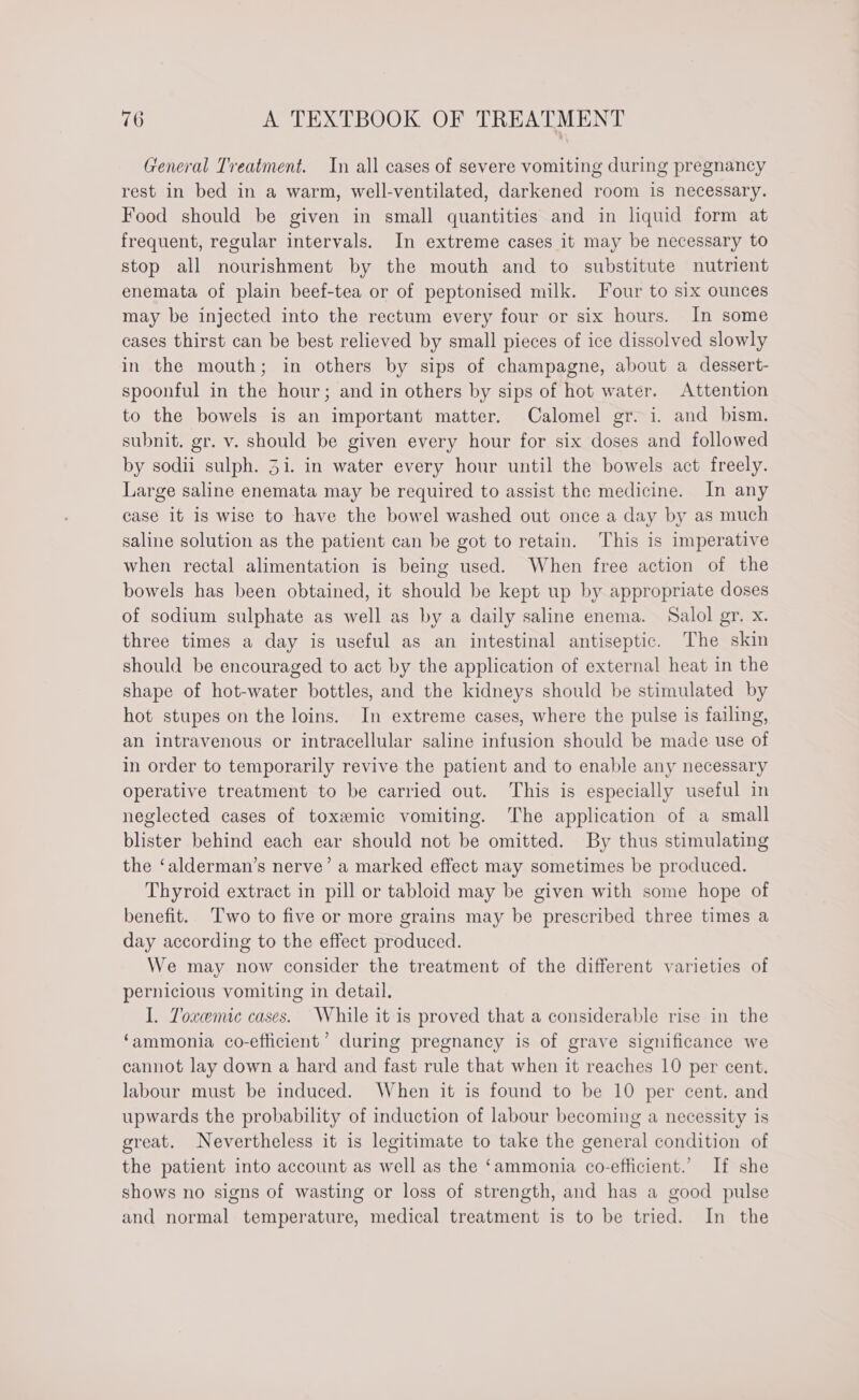 General Treatment. In all cases of severe vomiting during pregnancy rest in bed in a warm, well-ventilated, darkened room is necessary. Food should be given in small quantities and in liquid form at frequent, regular intervals. In extreme cases it may be necessary to stop all nourishment by the mouth and to substitute nutrient enemata of plain beef-tea or of peptonised milk. Four to six ounces may be injected into the rectum every four or six hours. In some cases thirst can be best relieved by small pieces of ice dissolved slowly in the mouth; in others by sips of champagne, about a dessert- spoonful in the hour; and in others by sips of hot water. Attention to the bowels is an important matter. Calomel gr. i. and bism. subnit. gr. v. should be given every hour for six doses and followed by sodii sulph. Zi. in water every hour until the bowels act freely. Large saline enemata may be required to assist the medicine. In any case it is wise to have the bowel washed out once a day by as much saline solution as the patient can be got to retain. This is imperative when rectal alimentation is being used. When free action of the bowels has been obtained, it should be kept up by appropriate doses of sodium sulphate as well as by a daily saline enema. Salol gr. x. three times a day is useful as an intestinal antiseptic. The skin should be encouraged to act by the application of external heat in the shape of hot-water bottles, and the kidneys should be stimulated by hot stupes on the loins. In extreme cases, where the pulse is failing, an intravenous or intracellular saline infusion should be made use of in order to temporarily revive the patient and to enable any necessary operative treatment to be carried out. This is especially useful in neglected cases of toxemic vomiting. The application of a small blister behind each ear should not be omitted. By thus stimulating the ‘alderman’s nerve’ a marked effect may sometimes be produced. Thyroid extract in pill or tabloid may be given with some hope of benefit. Two to five or more grains may be prescribed three times a day according to the effect produced. We may now consider the treatment of the different varieties of pernicious vomiting in detail. I. Toxemic cases. While it is proved that a considerable rise in the ‘ammonia co-efficient’ during pregnancy is of grave significance we cannot lay down a hard and fast rule that when it reaches 10 per cent. labour must be induced. When it is found to be 10 per cent. and upwards the probability of induction of labour becoming a necessity is great. Nevertheless it is legitimate to take the general condition of the patient into account as well as the ‘ammonia co-efficient.’ If she shows no signs of wasting or loss of strength, and has a good pulse and normal temperature, medical treatment is to be tried. In the