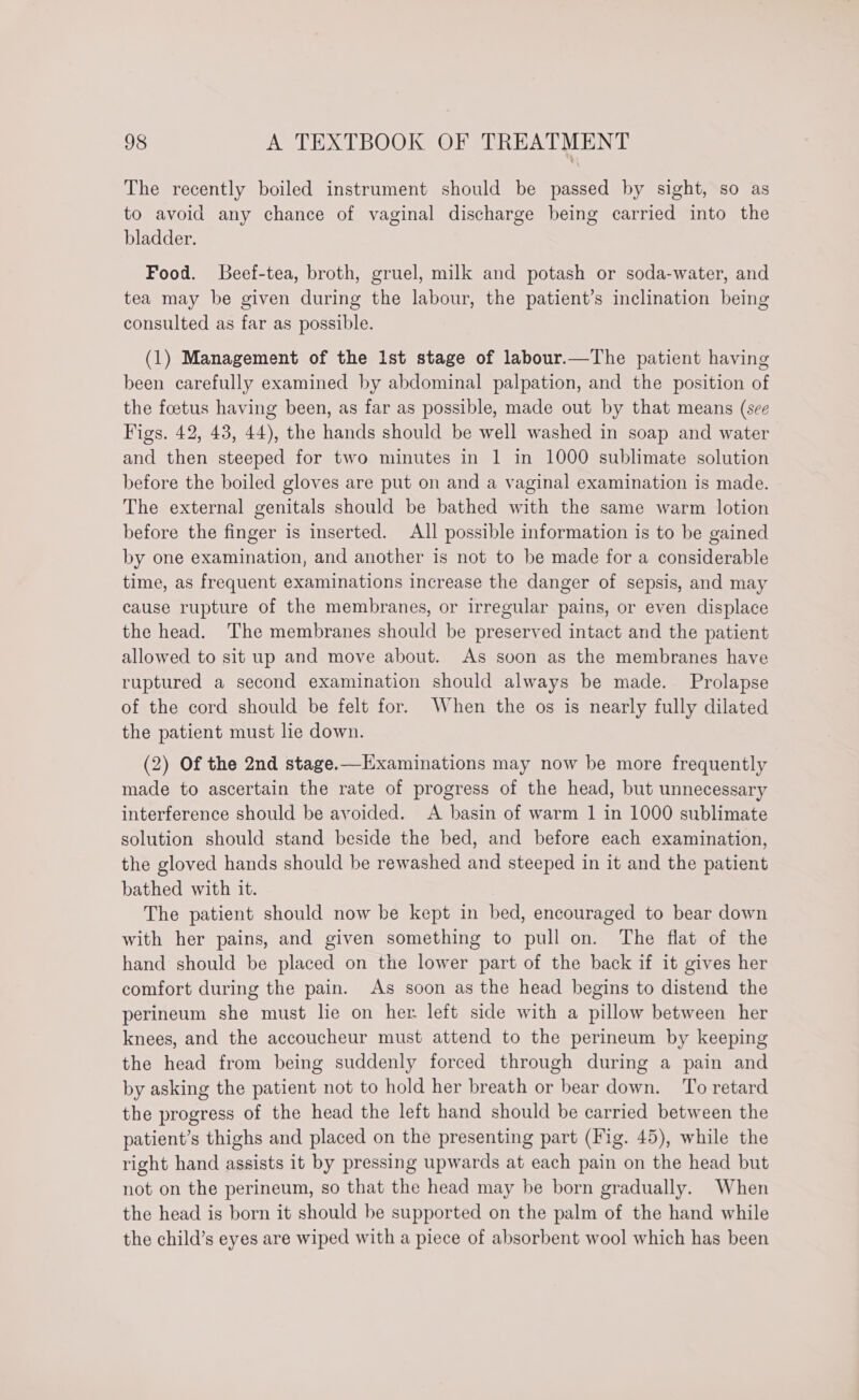 The recently boiled instrument should be passed by sight, so as to avoid any chance of vaginal discharge being carried into the bladder. Food. Beef-tea, broth, gruel, milk and potash or soda-water, and tea may be given during the labour, the patient’s inclination being consulted as far as possible. (1) Management of the Ist stage of labour.—The patient having been carefully examined by abdominal palpation, and the position of the foetus having been, as far as possible, made out by that means (see Figs. 42, 43, 44), the hands should be well washed in soap and water and then steeped for two minutes in | in 1000 sublimate solution before the boiled gloves are put on and a vaginal examination is made. The external genitals should be bathed with the same warm lotion before the finger is inserted. All possible information is to be gained by one examination, and another is not to be made for a considerable time, as frequent examinations increase the danger of sepsis, and may cause rupture of the membranes, or irregular pains, or even displace the head. The membranes should be preserved intact and the patient allowed to sit up and move about. As soon as the membranes have ruptured a second examination should always be made. Prolapse of the cord should be felt for. When the os is nearly fully dilated the patient must lie down. (2) Of the 2nd stage.—Hxaminations may now be more frequently made to ascertain the rate of progress of the head, but unnecessary interference should be avoided. A basin of warm 1 in 1000 sublimate solution should stand beside the bed, and before each examination, the gloved hands should be rewashed and steeped in it and the patient bathed with it. The patient should now be kept in bed, encouraged to bear down with her pains, and given something to pull on. The flat of the hand should be placed on the lower part of the back if it gives her comfort during the pain. As soon as the head begins to distend the perineum she must lie on her left side with a pillow between her knees, and the accoucheur must attend to the perineum by keeping the head from being suddenly forced through during a pain and by asking the patient not to hold her breath or bear down. To retard the progress of the head the left hand should be carried between the patient’s thighs and placed on the presenting part (Fig. 45), while the right hand assists it by pressing upwards at each pain on the head but not on the perineum, so that the head may be born gradually. When the head is born it should be supported on the palm of the hand while the child’s eyes are wiped with a piece of absorbent wool which has been