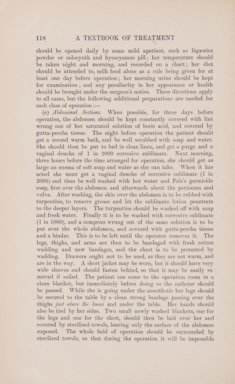 should be opened daily by some mild aperient, such as liquorice powder or colocynth and hyoscyamus pill; her temperature should be taken night and morning, and recorded on a chart; her diet should be attended to, milk food alone as a rule being given for at least one day before operation; her morning urine should be kept for examination ; and any peculiarity in her appearance or health should be brought under the surgeon’s notice. These directions apply to all cases, but the following additional preparations are needed for each class of operation :— (a) Abdominal Sections. When possible, for three days before operation, the abdomen should be kept constantly covered with lint wrung out of hot saturated solution of boric acid, and covered by gutta-percha tissue. The night before operation the patient should get a second warm bath, and be well scrubbed with soap and water. She should then be put to bed in clean linen, and get a purge and a vaginal douche of 1 in 2000 corrosive sublimate. Next morning, three hours before the time arranged for operation, she should get as large an enema of soft soap and water as she can take. When it has acted she must get a vaginal douche of corrosive sublimate (1 in 2000) and then be well washed with hot water and Fels’s germicide soap, first over the abdomen and afterwards about the perineum and vulva. After washing, the skin over the abdomen is to be rubbed with turpentine, to remove grease and let the sublimate lotion penetrate to the deeper layers. The turpentine should be washed off with soap and fresh water. Finally it is to be washed with corrosive sublimate (1 in 1000), and a compress wrung out of the same solution is to be put over the whole abdomen, and covered with gutta-percha tissue and a binder. This is to be left until the operator removes it. The legs, thighs, and arms are then to be bandaged with fresh cotton wadding and new bandages, and the chest is to be protected by wadding. Drawers ought not to be used, as they are not warm, and are in the way. A short jacket may be worn, but it should have very wide sleeves and should fasten behind, so that it may be easily re- moved if soiled. The patient can come to the operation room in a clean blanket, but immediately before doing so the catheter should be passed. While she is going under the anesthetic her legs should be secured to the table by a clean strong bandage passing over the thighs just above the knees and under the table. Her hands should also be tied by her sides. Two small newly washed blankets, one for the legs and one for the chest, should then be laid over her and covered by sterilised towels, leaving only the surface of the abdomen exposed. The whole field of operation should be surrounded by sterilised towels, so that during the operation it will be impossible