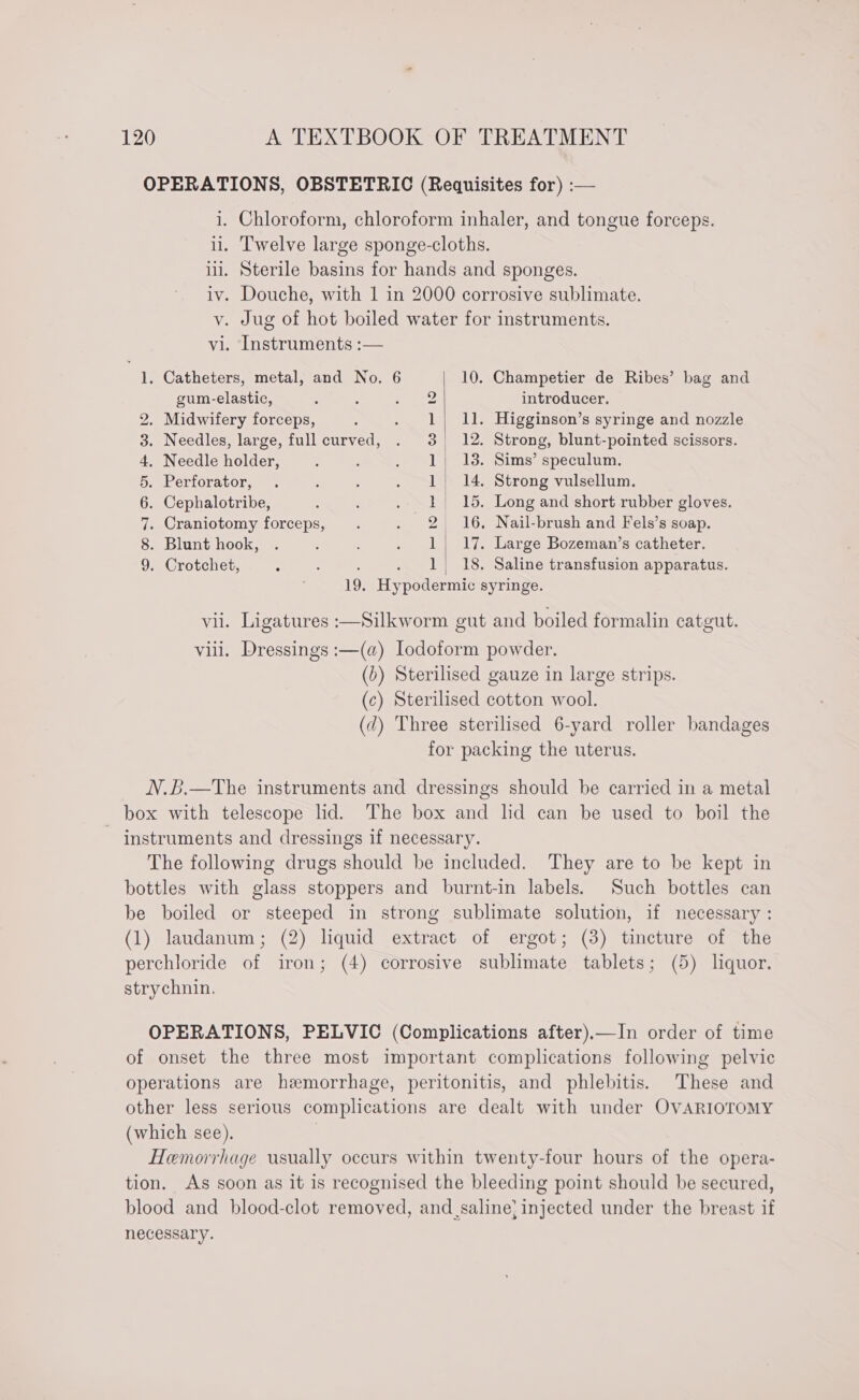 OPERATIONS, OBSTETRIC (Requisites for) :— i. Chloroform, chloroform inhaler, and tongue forceps. il. Twelve large sponge-cloths. ill. Sterile basins for hands and sponges. iv. Douche, with 1 in 2000 corrosive sublimate. v. Jug of hot boiled water for instruments. vi. Instruments :— — . Catheters, metal, and No. 6 10. Champetier de Ribes’ bag and gum-elastic, 2 introducer. 2. Midwifery forceps, 1) 11. Higginson’s syringe and nozzle 3. Needles, large, full curved, 3 12. Strong, blunt-pointed scissors. 4, Needle holder, 1) 13. Sims’ speculum. 5. Perforator, 1 14. Strong vulsellum. 6. Cephalotribe, 1 15. Long and short rubber gloves. 7. Craniotomy forceps, 2 16. Nail-brush and Fels’s soap. 8. Blunt hook, 1| 17. Large Bozeman’s catheter. 9. Crotchet, : : 1 18. Saline transfusion apparatus. 19. Hypodermic syringe. vii. Ligatures :—Silkworm gut and boiled formalin catgut. viii. Dressings :—(a) Iodoform powder. (b) Sterilised gauze in large strips. (c) Sterilised cotton wool. (d) Three sterilised 6-yard roller bandages for packing the uterus. N.B.—The instruments and dressings should be carried in a metal box with telescope lid. The box and lid can be used to boil the instruments and dressings if necessary. The following drugs should be included. They are to be kept in bottles with glass stoppers and burnt-in labels. Such bottles can be boiled or steeped in strong sublimate solution, if necessary : (1) laudanum; (2) liquid extract of ergot; (3) tincture of the perchloride of iron; (4) corrosive sublimate tablets; (5) liquor. strychnin, OPERATIONS, PELVIC (Complications after).—In order of time of onset the three most important complications following pelvic operations are hemorrhage, peritonitis, and phlebitis. These and other less serious complications are dealt with under OVARIOTOMY (which see). | Hemorrhage usually occurs within twenty-four hours of the opera- tion. As soon as it is recognised the bleeding point should be secured, blood and blood-clot removed, and,saline’ injected under the breast if necessary.