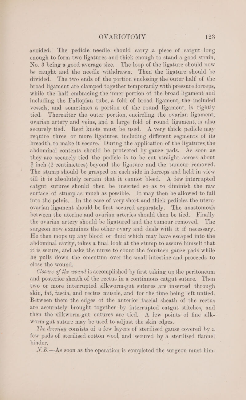 avoided. The pedicle needle should carry a piece of catgut long enough to form two ligatures and thick enough to stand a good strain, No. 3 being a good average size. The loop of the ligature should now be caught and the needle withdrawn. Then the ligature should be divided. The two ends of the portion enclosing the outer half of the broad ligament are clamped together temporarily with pressure forceps, while the half embracing the inner portion of the broad ligament and including the Fallopian tube, a fold of broad ligament, the included vessels, and sometimes a portion of the round ligament, is tightly tied. Thereafter the outer portion, encircling the ovarian ligament, ovarian artery and veins, and a large fold of round ligament, is also securely tied. Reef knots must be used. A very thick pedicle may require three or more ligatures, including different segments of its breadth, to make it secure. During the application of the ligatures the abdominal contents should be protected by gauze pads. As soon as they are securely tied the pedicle is to be cut straight across about ? inch (2 centimetres) beyond the ligature and the tumour removed. The stump should be grasped on each side in forceps and held in view till it is absolutely certain that it cannot bleed. A few interrupted catgut sutures should then be inserted so as to diminish the raw surface of stump as much as possible. It may then be allowed to fall into the pelvis. In the case of very short and thick pedicles the utero- ovarian ligament should be first secured separately. The anastomosis between the uterine and ovarian arteries should then be tied. Finally the ovarian artery should be ligatured and the tumour removed. The surgeon now examines the other ovary and deals with it if necessary. He then mops up any blood or fluid which may have escaped into the abdominal cavity, takes a final look at the stump to assure himself that it is secure, and asks the nurse to count the fourteen gauze pads while he pulls down the omentum over the small intestine and proceeds to close the wound. Closure of the wownd is accomplished by first taking up the peritoneum and posterior sheath of the rectus in a continuous catgut suture. Then two or more interrupted silkworm-gut sutures are inserted through skin, fat, fascia, and rectus muscle, and for the time being left untied. Between them the edges of the anterior fascial sheath of the rectus are accurately brought together by interrupted catgut stitches, and then the silkworm-gut sutures are tied. A few points of fine silk- worm-gut suture may be used to adjust the skin edges. The dressing consists of a few layers of sterilised gauze covered by a few pads of sterilised cotton wool, and secured by a sterilised flannel binder. _ V.B.—-As soon as the operation is completed the surgeon must him-