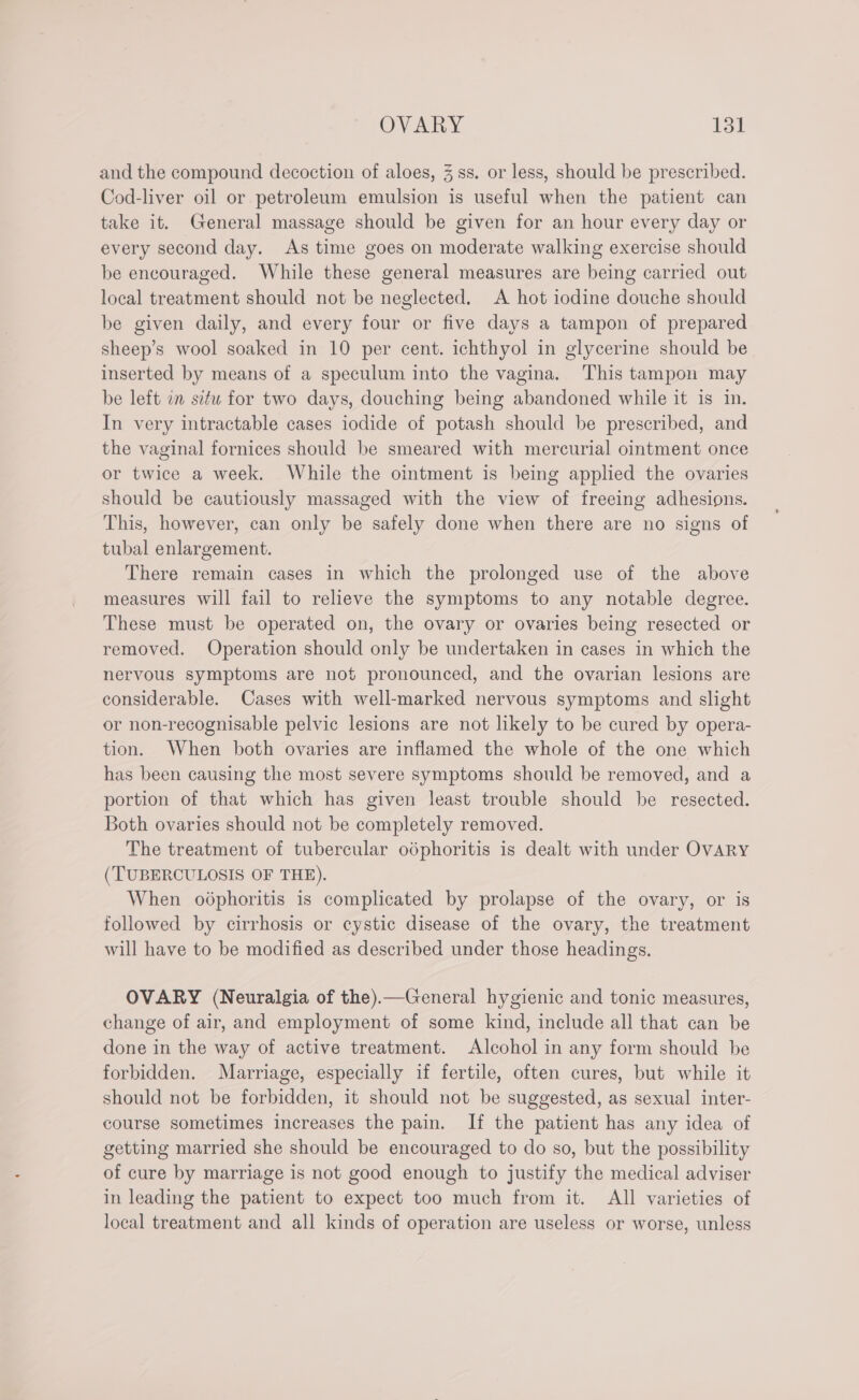 and the compound decoction of aloes, 3 ss. or less, should be prescribed. Cod-liver oil or petroleum emulsion is useful when the patient can take it. General massage should be given for an hour every day or every second day. As time goes on moderate walking exercise should be encouraged. While these general measures are being carried out local treatment should not be neglected. A hot iodine douche should be given daily, and every four or five days a tampon of prepared sheep’s wool soaked in 10 per cent. ichthyol in glycerine should be inserted by means of a speculum into the vagina. This tampon may be left in setu for two days, douching being abandoned while it is in. In very intractable cases iodide of potash should be prescribed, and the vaginal fornices should be smeared with mercurial ointment once or twice a week. While the ointment is being applied the ovaries should be cautiously massaged with the view of freeing adhesions. This, however, can only be safely done when there are no signs of tubal enlargement. There remain cases in which the prolonged use of the above measures will fail to relieve the symptoms to any notable degree. These must be operated on, the ovary or ovaries being resected or removed. Operation should only be undertaken in cases in which the nervous symptoms are not pronounced, and the ovarian lesions are considerable. Cases with well-marked nervous symptoms and slight or non-recognisable pelvic lesions are not likely to be cured by opera- tion. When both ovaries are inflamed the whole of the one which has been causing the most severe symptoms should be removed, and a portion of that which has given least trouble should be resected. Both ovaries should not be completely removed. The treatment of tubercular odphoritis is dealt with under OvARY (TUBERCULOSIS OF THE). When odphoritis is complicated by prolapse of the ovary, or is followed by cirrhosis or cystic disease of the ovary, the treatment will have to be modified as described under those headings. OVARY (Neuralgia of the).—General hygienic and tonic measures, change of air, and employment of some kind, include all that can be done in the way of active treatment. Alcohol in any form should be forbidden. Marriage, especially if fertile, often cures, but while it should not be forbidden, it should not be suggested, as sexual inter- course sometimes increases the pain. If the patient has any idea of getting married she should be encouraged to do so, but the possibility of cure by marriage is not good enough to justify the medical adviser in leading the patient to expect too much from it. All varieties of local treatment and all kinds of operation are useless or worse, unless