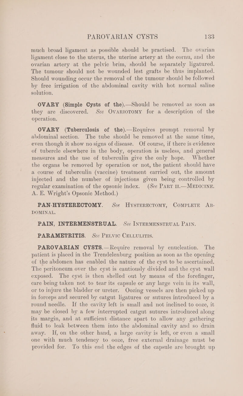 much broad ligament as possible should be practised. The ovarian ligament close to the uterus, the uterine artery at the cornu, and the ovarian artery at the pelvic brim, should be separately ligatured. The tumour should not be wounded lest grafts be thus implanted. Should wounding occur the removal of the tumour should be followed by free irrigation of the abdominal cavity with hot normal saline solution. OVARY (Simple Cysts of the).—Should be removed as soon as they are discovered. See OvarioToMy for a description of the operation. OVARY (Tuberculosis of the)—Requires prompt removal by abdominal section. The tube should be removed at the same time, even though it show no signs of disease. Of course, if there is evidence of tubercle elsewhere in the body, operation is useless, and general measures and the use of tuberculin give the only hope. Whether the organs be removed by operation or not, the patient should have a course of tuberculin (vaccine) treatment carried out, the amount injected and the number of injections given being controlled by regular examination of the opsonic index. (See PART 11.—MEDICINE. A. E. Wright’s Opsonic Method.) PAN-HYSTERECTOMY. See HysTERECTOMY, COMPLETE AB- DOMINAL. PAIN, INTERMENSTRUAL. See INTERMENSTRUAL PAIN. PARAMETRITIS. See PELVIC CELLULITIS. PAROVARIAN CYSTS.—Require removal by enucleation. The patient is placed in the Trendelenburg position as soon as the opening of the abdomen has enabled the nature of the cyst to be ascertained. The peritoneum over the cyst is cautiously divided and the cyst wall exposed. The cyst is then shelled out by means of the forefinger, care being taken not to tear its capsule or any large vein in its wall, or to injure the bladder or ureter. Oozing vessels are then picked up in forceps and secured by catgut ligatures or sutures introduced by a round needle. If the cavity left is small and not inclined to ooze, it may be closed by a few interrupted catgut sutures introduced along its margin, and at sufficient distance apart to allow any gathering fluid to leak between them into the abdominal cavity and so drain away. If, on the other hand, a large cavity is left, or even a small one with much tendency to ooze, free external drainage must be provided for. To this end the edges of the capsule are brought up