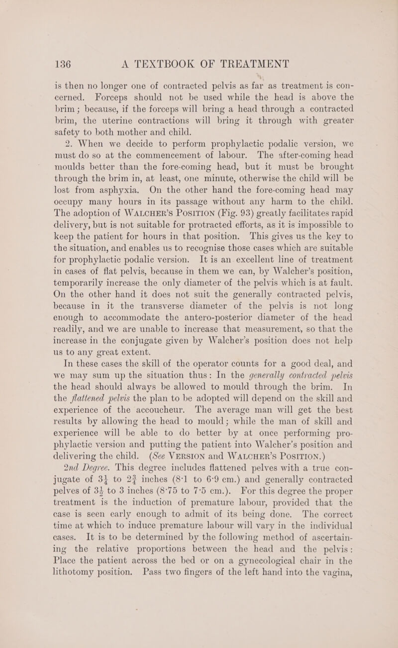 is then no longer one of contracted pelvis as far as treatment 1s con- cerned. Forceps should not be used while the head is above the brim ; because, if the forceps will bring a head through a contracted brim, the uterine contractions will bring it through with greater safety to both mother and child. 2. When we decide to perform prophylactic podalic version, we must do so at the commencement of labour. The after-coming head moulds better than the fore-coming head, but it must be brought through the brim in, at least, one minute, otherwise the child will be lost from asphyxia. On the other hand the fore-coming head may occupy many hours in its passage without any harm to the child. The adoption of WALCHER’S PosITION (Fig. 93) greatly facilitates rapid delivery, but is not suitable for protracted efforts, as it is impossible to keep the patient for hours in that position. This gives us the key to the situation, and enables us to recognise those cases which are suitable for prophylactic podalic version. It is an excellent line of treatment in cases of flat pelvis, because in them we can, by Walcher’s position, temporarily increase the only diameter of the pelvis which is at fault. On the other hand it does not suit the generally contracted pelvis, because in it the transverse diameter of the pelvis is not long enough to accommodate the antero-posterior diameter of the head readily, and we are unable to increase that measurement, so that the increase in the conjugate given by Walcher’s position does not help us to any great extent. In these cases the skill of the operator counts for a good deal, and we may sum up the situation thus: In the generally contracted pelvis the head should always be allowed to mould through the brim. In the flattened pelvis the plan to be adopted will depend on the skill and experience of the accoucheur. The average man will get the best results by allowing the head to mould; while the man of skill and experience will be able to do better by at once performing pro- phylactic version and putting the patient into Walcher’s position and delivering the child. (See VERSION and WALCHER’S POSITION.) 2nd Degree. This degree includes flattened pelves with a true con- jugate of 3} to 2? inches (8:1 to 6:9 cm.) and generally contracted pelves of 34 to 3 inches (8°75 to 7°5 cm.). For this degree the proper treatment is the induction of premature labour, provided that the case is seen early enough to admit of its being done. The correct time at which to induce premature labour will vary in the individual cases. It is to be determined by the following method of ascertain- ing the relative proportions between the head and the pelvis: Place the patient across the bed or on a gynecological chair in the lithotomy position. Pass two fingers of the left hand into the vagina,