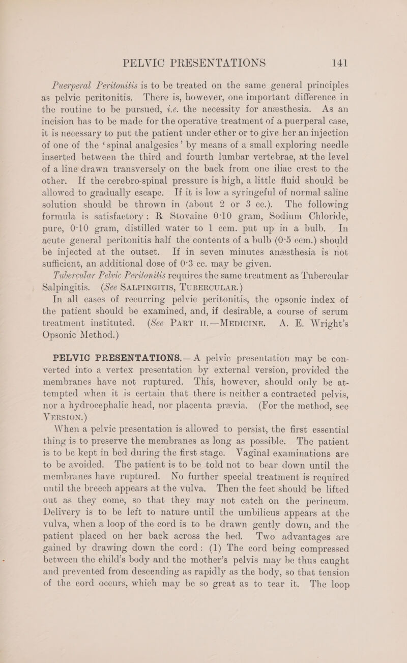 Puerperal Peritonitis is to be treated on the same general principles as pelvic peritonitis. ‘There is, however, one important difference in the routine to be pursued, 7.¢. the necessity for anesthesia. As an incision has to be made for the operative treatment of a puerperal case, it is necessary to put the patient under ether or to give her an injection of one of the ‘spinal analgesics’ by means of a small exploring needle inserted between the third and fourth lumbar vertebrae, at the level of a line drawn transversely on the back from one iliac crest to the other. If the cerebro-spinal pressure is high, a little fluid should be allowed to gradually escape. If it is low a syringeful of normal saline solution should be thrown in (about 2 or 3 cc.). The following formula is satisfactory: B Stovaine 0:10 gram, Sodium Chloride, pure, 0°10 gram, distilled water to 1 ccm. put up in a bulb. In acute general peritonitis half the contents of a bulb (0°5 ccm.) should be injected at the outset. If in seven minutes anesthesia is not sufficient, an additional dose of 0°3 cc. may be given. Tubercular Pelvic Peritonitis requires the same treatment as Tubercular Salpingitis. (See SALPINGITIS, TUBERCULAR.) In all cases of recurring pelvic peritonitis, the opsonic index of the patient should be examined, and, if desirable, a course of serum treatment instituted. (See Part t.—MEpIcINE. A. E. Wright’s Opsonic Method.) PELVIC PRESENTATIONS.—A pelvic presentation may be con- verted into a vertex presentation by external version, provided the membranes have not ruptured. This, however, should only be at- tempted when it is certain that there is neither a contracted pelvis, nor a hydrocephalic head, nor placenta previa. (For the method, see VERSION.) | When a pelvic presentation is allowed to persist, the first essential thing is to preserve the membranes as long as possible. The patient is to be kept in bed during the first stage. Vaginal examinations are to be avoided. The patient is to be told not to bear down until the membranes have ruptured. No further special treatment is required until the breech appears at the vulva. Then the feet should be lifted out as they come, so that they may not catch on the perineum. Delivery is to be left to nature until the umbilicus appears at the vulva, when a loop of the cord is to be drawn gently down, and the patient placed on her back across the bed. Two advantages are gained by drawing down the cord: (1) The cord being compressed between the child’s body and the mother’s pelvis may be thus caught and prevented from descending as rapidly as the body, so that tension of the cord occurs, which may be so great as to tear it. The loop