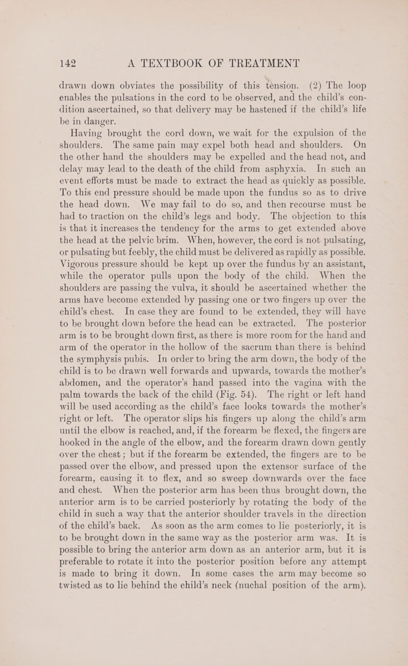 drawn down obviates the possibility of this tension. (2) The loop enables the pulsations in the cord to be observed, and the child’s con- dition ascertained, so that delivery may be hastened if the child’s life be in danger. Having brought the cord down, we wait for the expulsion of the shoulders. The same pain may expel both head and shoulders. On the other hand the shoulders may be expelled and the head not, and delay may lead to the death of the child from asphyxia. In such an event efforts must be made to extract the head as quickly as possible. To this end pressure should be made upon the fundus so as to drive the head down. We may fail to do so, and then recourse must be had to traction on the child’s legs and body. The objection to this is that it increases the tendency for the arms to get extended above the head at the pelvic brim. When, however, the cord is not pulsating, or pulsating but feebly, the child must be delivered as rapidly as possible. Vigorous pressure should be kept up over the fundus by an assistant, while the operator pulls upon the body of the child. When the shoulders are passing the vulva, it should be ascertained whether the arms have become extended by passing one or two fingers up over the child’s chest. In case they are found to be extended, they will have to be brought down before the head can be extracted. ‘The posterior arm is to be brought down first, as there is more room for the hand and arm of the operator in the hollow of the sacrum than there is behind the symphysis pubis. In order to bring the arm down, the body of the child is to be drawn well forwards and upwards, towards the mother’s abdomen, and the operator’s hand passed into the vagina with the palm towards the back of the child (Fig. 54). The right or left hand will be used according as the child’s face looks towards the mother’s right or left. The operator slips his fingers up along the child’s arm until the elbow is reached, and, if the forearm be flexed, the fingers are hooked in the angle of the elbow, and the forearm drawn down gently over the chest ; but if the forearm be extended, the fingers are to be passed over the elbow, and pressed upon the extensor surface of the forearm, causing it to flex, and so sweep downwards over the face and chest. When the posterior arm has been thus brought down, the anterior arm is to be carried posteriorly by rotating the body of the child in such a way that the anterior shoulder travels in the direction of the child’s back. As soon as the arm comes to lie posteriorly, it is to be brought down in the same way as the posterior arm was. It is possible to bring the anterior arm down as an anterior arm, but it is preferable to rotate it into the posterior position before any attempt is made to bring it down. In some cases the arm may become so twisted as to lie behind the child’s neck (nuchal position of the arm).