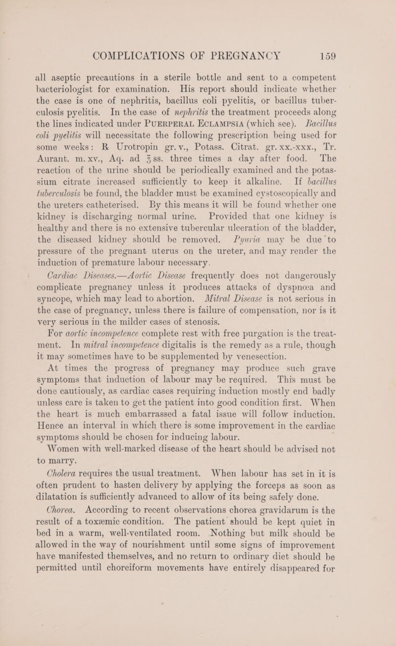 all aseptic precautions in a sterile bottle and sent to a competent bacteriologist for examination. His report should indicate whether the case is one of nephritis, bacillus coli pyelitis, or bacillus tuber- culosis pyelitis. In the case of nephritis the treatment proceeds along the lines indicated under PUERPERAL ECLAmMpsiA (which see). bacillus colt pyelitis will necessitate the following prescription being used for some weeks: B Urotropin gr.v., Potass. Citrat. gr.xx.-xxx., Tr. Aurant. m.xv., Aq. ad 38s. three times a day after food. The reaction of the urine should be periodically examined and the potas- sium citrate increased sufficiently to keep it alkaline. If bacillus tuberculosis be found, the bladder must be examined cystoscopically and the ureters catheterised. By this means it will be found whether one kidney is discharging normal urine. Provided that one kidney is healthy and there is no extensive tubercular ulceration of the bladder, the diseased kidney should be removed. Pyuria may be due ‘to pressure of the pregnant uterus on the ureter, and may render the induction of premature labour necessary. Cardiac Lniseases.— Aortic Disease frequently does not dangerously complicate pregnancy unless it produces attacks of dyspnoea and syncope, which may lead to abortion. Mitral Disease is not serious in the case of pregnancy, unless there is failure of compensation, nor is it very serious in the milder cases of stenosis. For aortic incompetence complete rest with free purgation is the treat- ment. In mitral incompetence digitalis is the remedy as a rule, though it may sometimes have to be supplemented by venesection. | At times the progress of pregnancy may produce such grave symptoms that induction of labour may be required. This must be done cautiously, as cardiac cases requiring induction mostly end badly unless care is taken to get the patient into good condition first. When the heart is much embarrassed a fatal issue will follow induction. Hence an interval in which there is some improvement in the cardiac symptoms should be chosen for inducing labour. | Women with well-marked disease of the heart should be advised not to marry. Cholera requires the usual treatment. When labour has set in it is often prudent to hasten delivery by applying the forceps as soon as dilatation is sufficiently advanced to allow of its being safely done. Chorea. According to recent observations chorea gravidarum is the result of a toxeemic condition. The patient should be kept quiet in bed in a warm, well-ventilated room. Nothing but milk should be allowed in the way of nourishment until some signs of improvement have manifested themselves, and no return to ordinary diet should be permitted until choreiform movements have entirely disappeared for