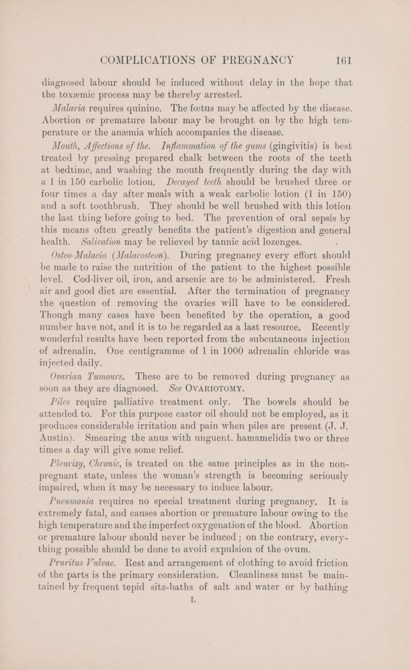 diagnosed labour should be induced without delay in the hope that the toxeemic process may be thereby arrested. Malaria requires quinine. The foetus may be affected by the disease. Abortion or premature labour may be brought on by the high tem- perature or the anemia which accompanies the disease. om Mouth, Affections of the. Inflammaton of the gums (gingivitis) is best treated by pressing prepared chalk between the roots of the teeth at bedtime, and washing the mouth frequently during the day with a 1in 150 carbolic lotion. Decayed teeth should be brushed three or four times a day after meals with a weak carbolic lotion (1 in 150) and a soft toothbrush. They should be well brushed with this lotion the last thing before going to bed. The prevention of oral sepsis by this means often greatly benefits the patient’s digestion and general health. Salivation may be relieved by tannic acid lozenges. Osteo-Malacia (Malacosteon), During pregnancy every effort should be made to raise the nutrition of the patient to the highest possible level. Cod-liver oil, iron, and arsenic are to be administered. Fresh air and good diet are essential. After the termination of pregnancy the question of removing the ovaries will have to be considered. Though many cases have been benefited by the operation, a good number have not, and it is to be regarded as a last resource, Recently wonderful results have been reported from the subcutaneous injection of adrenalin. One centigramme of 1 in 1000 adrenalin chloride was injected daily. Ovarian Tumours. These are to be removed during pregnancy as soon as they are diagnosed. See OVARIOTOMY. Piles require palliative treatment only. The bowels should be attended to. For this purpose castor oil should not be employed, as it produces considerable irritation and pain when piles are present (J. J. Austin). Smearing the anus with unguent. hamamelidis two or three times a day will give some relief. Pleurisy, Chrome, is treated on the same principles as in the non- pregnant state, unless the woman’s strength is becoming seriously impaired, when it may be necessary to induce labour. Preumoma requires no special treatment during pregnancy. It is extremely fatal, and causes abortion or premature labour owing to the high temperature and the imperfect oxygenation of the blood. Abortion or premature labour should never be induced ; on the contrary, every- thing possible should be done to avoid expulsion of the ovum. Pruritus Vulvae. Rest and arrangement of clothing to avoid friction of the parts is the primary consideration. Cleanliness must be main- tained by frequent tepid sitz-baths of salt and water or by bathing L