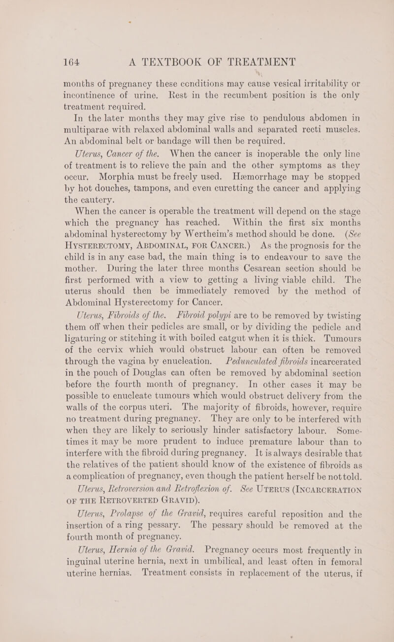 months of pregnancy these conditions may cause vesical irritability or incontinence of urine. Rest in the recumbent position is the only treatment required. In the later months they may give rise to pendulous abdomen in multiparae with relaxed abdominal walls and separated recti muscles. An abdominal belt or bandage will then be required. Uterus, Cancer of the. When the cancer is inoperable the only line of treatment is to relieve the pain and the other symptoms as they occur, Morphia must be freely used. Hemorrhage may be stopped by hot douches, tampons, and even curetting the cancer and applying the cautery. When the cancer is operable the treatment will depend on the stage which the pregnancy has reached. Within the first six months abdominal hysterectomy by Wertheim’s method should be done. (See HYSTERECTOMY, ABDOMINAL, FOR CANCER.) As the prognosis for the child is in any case bad, the main thing is to endeavour to save the mother. During the later three months Cesarean section should be first performed with a view to getting a living viable child. The uterus should then be immediately removed by the method of Abdominal Hysterectomy for Cancer. Uterus, Fibroids of the. Fibroid polypi are to be removed by twisting them off when their pedicles are small, or by dividing the pedicle and ligaturing or stitching it with boiled catgut when it is thick. Tumours of the cervix which would obstruct labour can often be removed through the vagina by enucleation. Pedunculated fibroids incarcerated in the pouch of Douglas can often be removed by abdominal section before the fourth month of pregnancy. In other cases it may be possible to enucleate tumours which would obstruct delivery from the walls of the corpus uteri. ‘The majority of fibroids, however, require no treatment during pregnancy. They are only to be interfered with when they are likely to seriously hinder satisfactory labour. Some- times it may be more prudent to induce premature labour than to interfere with the fibroid during pregnancy. It isalways desirable that the relatives of the patient should know of the existence of fibroids as a complication of pregnancy, even though the patient herself be not told. Uterus, Retroversion and Retroflexion of. See UTERUS (INCARCERATION OF THE RETROVERTED GRAVID). Uterus, Prolapse of the Gravid, requires careful reposition and the insertion of a ring pessary. The pessary should be removed at the fourth month of pregnancy. Uterus, Hernia of the Gravid. Pregnancy occurs most frequently in inguinal uterine hernia, next in umbilical, and least often in femoral uterine hernias. ‘Treatment consists in replacement of the uterus, if