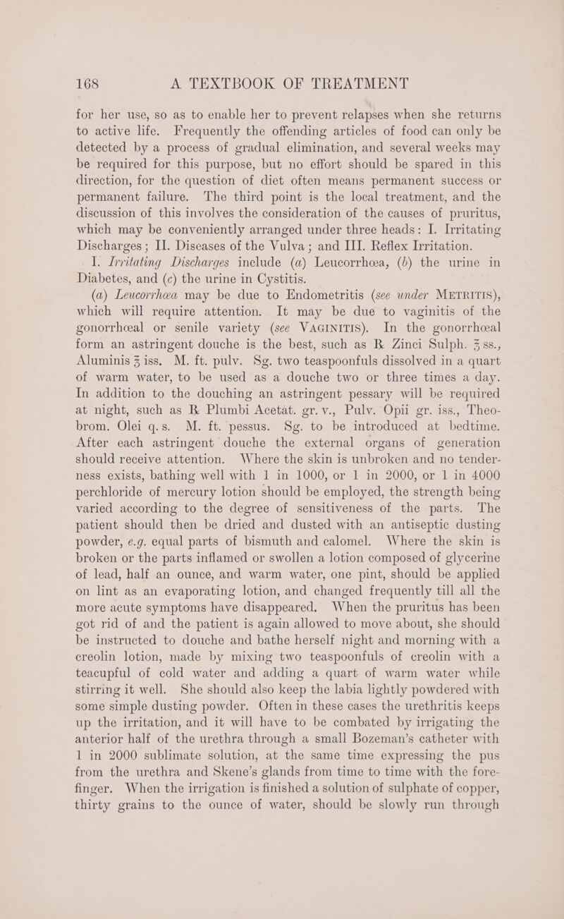for her use, so as to enable her to prevent relapses when she returns to active life. Frequently the offending articles of food can only be detected by a process of gradual elimination, and several weeks may be required for this purpose, but no effort should be spared in this direction, for the question of diet often means permanent success or permanent failure. The third point is the local treatment, and the discussion of this involves the consideration of the causes of pruritus, which may be conveniently arranged under three heads: I. Irritating Discharges ; II. Diseases of the Vulva; and III. Reflex Irritation. I. Lrritating Discharges include (a) Leucorrhcea, (b) the urine in Diabetes, and (c) the urine in Cystitis. (a) Leucorrhwa may be due to Endometritis (sce wnder METRITIS), which will require attention. It may be due to vaginitis of the gonorrhceal or senile variety (see VAGINITIS). In the gonorrheeal form an astringent douche is the best, such as B Zinci Sulph. 3ss., Aluminis Z iss. M. ft. pulv. Sg. two teaspoonfuls dissolved in a quart of warm water, to be used as a douche two or three times a day. In addition to the douching an astringent pessary will be required at night, such as B Plumbi Acetat. gr.v., Pulv. Opii gr. iss., Theo- brom. Olei q.s. M. ft. pessus. Sg. to be introduced at bedtime. After each astringent douche the external organs of generation should receive attention. Where the skin is unbroken and no tender- ness exists, bathing well with 1 in 1000, or 1 in 2000, or 1 in 4000 perchloride of mercury lotion should be employed, the strength being varied according to the degree of sensitiveness of the parts. The patient should then be dried and dusted with an antiseptic dusting powder, e.g. equal parts of bismuth and calomel. Where the skin is broken or the parts inflamed or swollen a lotion composed of glycerine of lead, half an ounce, and warm water, one pint, should be applied on lint as an evaporating lotion, and changed frequently till all the more acute symptoms have disappeared. When the pruritus has been got rid of and the patient is again allowed to move about, she should be instructed to douche and bathe herself night and morning with a creolin lotion, made by mixing two teaspoontfuls of creolin with a teacupful of cold water and adding a quart of warm water while stirring it well. She should also keep the labia lightly powdered with some simple dusting powder. Often in these cases the urethritis keeps up the irritation, and it will have to be combated by irrigating the anterior half of the urethra through a small Bozeman’s catheter with 1 in 2000 sublimate solution, at the same time expressing the pus from the urethra and Skene’s glands from time to time with the fore- finger. When the irrigation is finished a solution of sulphate of copper, thirty grains to the ounce of water, should be slowly run through