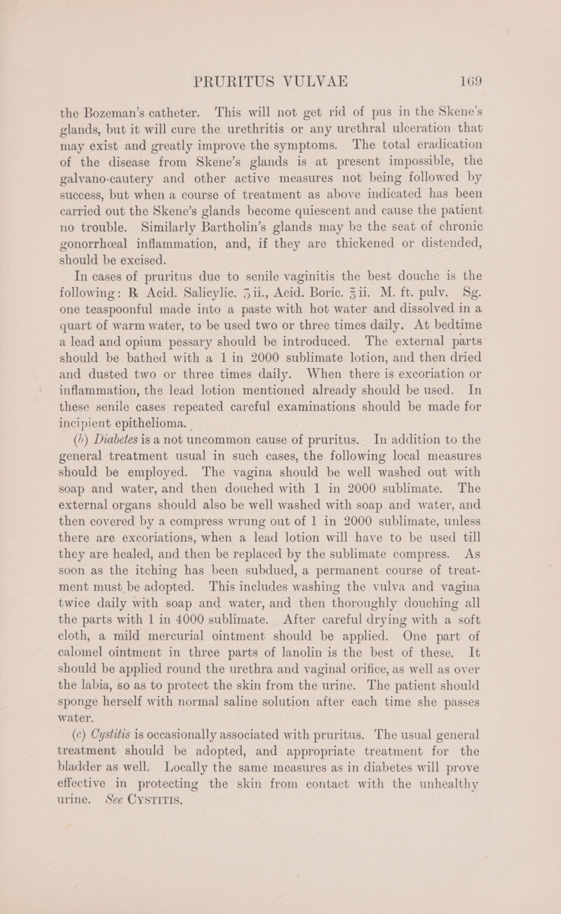 the Bozeman’s catheter. This will not get rid of pus in the Skene’s glands, but it will cure the urethritis or any urethral ulceration that may exist and greatly improve the symptoms. The total eradication of the disease from Skene’s glands is at present impossible, the galvano-cautery and other active measures not being followed by success, but when a course of treatment as above indicated has been carried out the Skene’s glands become quiescent and cause the patient no trouble. Similarly Bartholin’s glands may be the seat of chronic gonorrheal inflammation, and, if they are thickened or distended, should be excised. In cases of pruritus due to senile vaginitis the best douche is the following: B Acid. Salicylic. 311, Acid. Boric. Zii. M. ft. pulv. Sg. one teaspoonful made into a paste with hot water and dissolved in a quart of warm water, to be used two or three times daily. At bedtime a lead and opium pessary should be introduced. The external parts should be bathed with a 1 in 2000 sublimate lotion, and then dried and dusted two or three times daily. When there is excoriation or inflammation, the lead lotion mentioned already should be used. In these senile cases repeated careful examinations should be made for incipient epithelioma. (1) Diabetes is a not uncommon cause of pruritus. In addition to the general treatment usual in such cases, the following local measures should be employed. The vagina should be well Sache out with soap and water, and then douched with 1 in 2000 sublimate. The external organs should also be well washed with soap and water, and then covered by a compress wrung out of 1 in 2000 sublimate, unless there are excoriations, when a lead lotion will have to be used till they are healed, and then be replaced by the sublimate compress. As soon as the itching has been subdued, a permanent course of treat- ment must be adopted. This includes washing the vulva and vagina twice daily with soap and water, and then thoroughly douching all the parts with 1 in 4000 sublimate. After careful drying with a soft cloth, a mild mercurial ointment should be applied. One part of calomel ointment in three parts of lanolin is the best of these. It should be applied round the urethra and vaginal orifice, as well as over the labia, so as to protect the skin from the urine. The patient should sponge herself with normal saline solution after each time she passes water. (c) Cystitis is occasionally associated with pruritus. The usual general treatment should be adopted, and appropriate treatment for the bladder as well. Locally the same measures as in diabetes will prove effective in protecting the skin from contact with the unhealthy urine. Se CYsrinic: