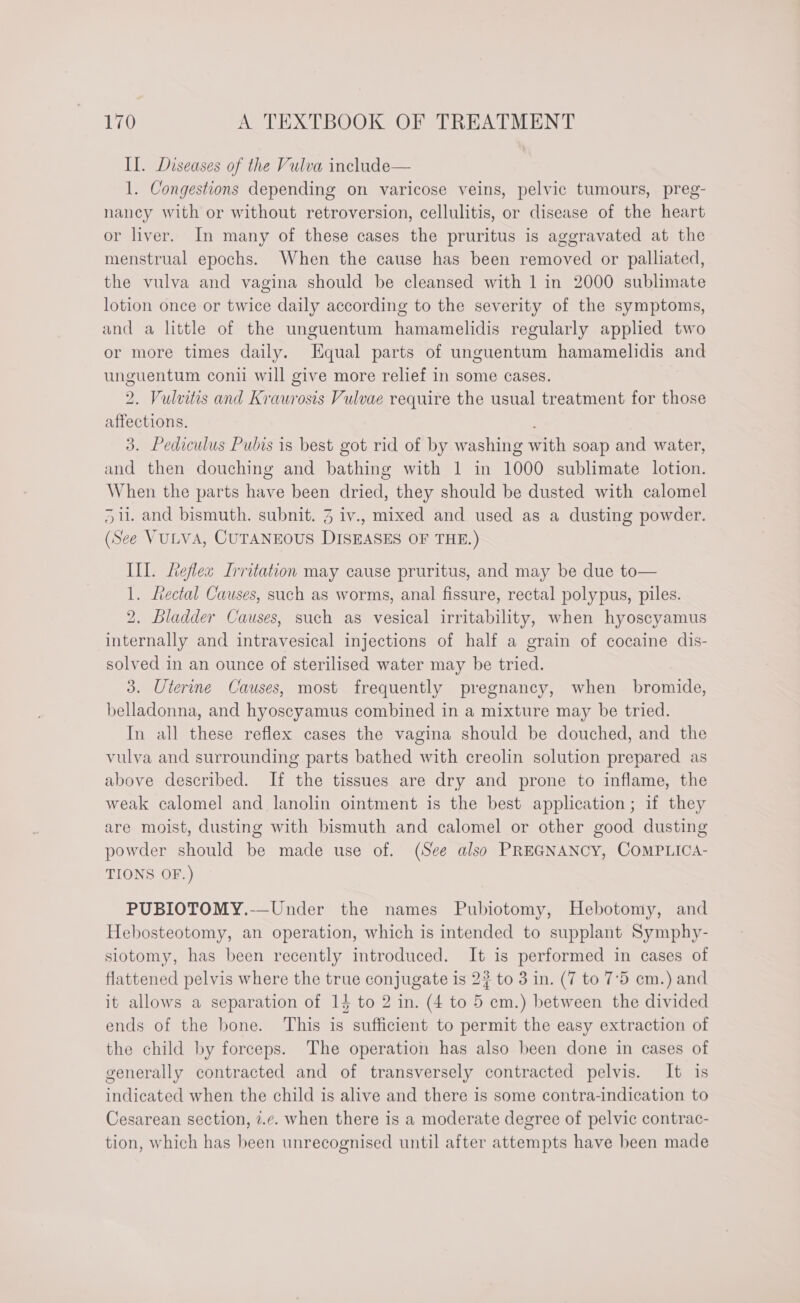 Il. Diseases of the Vulva include— 1. Congestions depending on varicose veins, pelvic tumours, preg- nancy with or without retroversion, cellulitis, or disease of the heart or liver. In many of these cases the pruritus is aggravated at the menstrual epochs. When the cause has been removed or palliated, the vulva and vagina should be cleansed with 1 in 2000 sublimate lotion once or twice daily according to the severity of the symptoms, and a little of the unguentum hamamelidis regularly applied two or more times daily. Equal parts of unguentum hamamelidis and unguentum coni will give more relief in some cases. 2. Vulvitis and Kraurosis Vulvae require the usual treatment for those affections. ; 3. Pediculus Pubis is best got rid of by washing with soap and water, and then douching and bathing with 1 in 1000 sublimate lotion. When the parts have been dried, they should be dusted with calomel 5. and bismuth. subnit. 3 iv., mixed and used as a dusting powder. (See VULVA, CUTANEOUS DISEASES OF THE.) III. heflex Irritation may cause pruritus, and may be due to— 1. Lectal Causes, such as worms, anal fissure, rectal polypus, piles. 2. Bladder Causes, such as vesical irritability, when hyoscyamus internally and intravesical injections of half a grain of cocaine dis- solved in an ounce of sterilised water may be tried. 3. Uterine Causes, most frequently pregnancy, when bromide, belladonna, and hyoscyamus combined in a mixture may be tried. In all these reflex cases the vagina should be douched, and the vulva and surrounding parts bathed with creolin solution prepared as above described. If the tissues are dry and prone to inflame, the weak calomel and lanolin ointment is the best application; if they are moist, dusting with bismuth and calomel or other good dusting powder should be made use of. (See also PREGNANCY, COMPLICA- TIONS OF.) PUBIOTOMY.-—Under the names Pubiotomy, Hebotomy, and Hebosteotomy, an operation, which is intended to supplant Symphy- siotomy, has been recently introduced. It is performed in cases of flattened pelvis where the true conjugate is 2? to 3 in. (7 to 7°5 em.) and it allows a separation of 14 to 2 in. (4 to 5 cm.) between the divided ends of the bone. This is sufficient to permit the easy extraction of the child by forceps. The operation has also been done in cases of generally contracted and of transversely contracted pelvis. It is indicated when the child is alive and there is some contra-indication to Cesarean section, 7.c. when there is a moderate degree of pelvic contrac- tion, which has been unrecognised until after attempts have been made