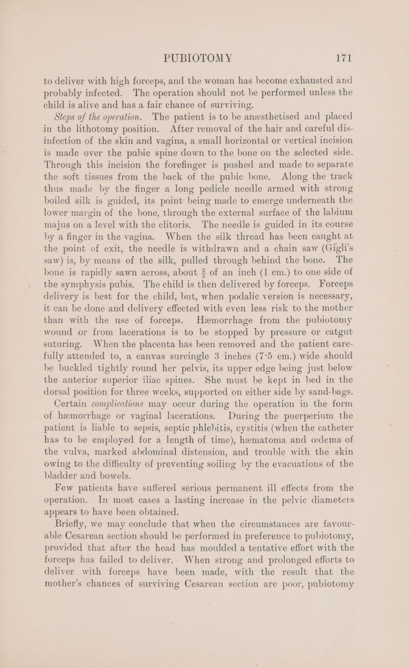to deliver with high forceps, and the woman has become exhausted and probably infected. The operation should not be performed unless the child is alive and has a fair chance of surviving. Steps of the operation. The patient is to be anesthetised and placed in the lithotomy position. After removal of the hair and careful dis- infection of the skin and vagina, a small horizontal or vertical incision is made over the pubic spine down to the bone on the selected side. Through this incision the forefinger is pushed and made to separate the soft tissues from the back of the pubic bone. Along the track thus made by the finger a long pedicle needle armed with strong boiled silk is guided, its point being made to emerge underneath the lower margin of the bone, through the external surface of the labium majus on a level with the clitoris. The needle is guided in its course by a finger in the vagina. When the silk thread has been caught at the point of exit, the needle is withdrawn and a chain saw (Gigli’s saw) is, by means of the silk, pulled through behind the bone. The bone is rapidly sawn across, about 2 of an inch (1 cm.) to one side of the symphysis pubis. The child is then delivered by forceps. Forceps delivery is best for the child, but, when podalic version is necessary, it can be done and delivery effected with even less risk to the mother than with the use of forceps. Hamorrhage from the pubiotomy wound or from lacerations is to be stopped by pressure or catgut suturing. When the placenta has been removed and the patient care- fully attended to, a canvas surcingle 3 inches (7°5 cm.) wide should be buckled tightly round her pelvis, its upper edge being just below the anterior superior iliac spines. She must be kept in bed in the dorsal position for three weeks, supported on either side by sand-bags. Certain complications may occur during the operation in the form of hemorrhage or vaginal lacerations. During the puerperium the patient is liable to sepsis, septic phlebitis, cystitis (when the catheter has to be employed for a length of time), hematoma and cedema of the vulva, marked abdominal distension, and trouble with the skin owing to the difficulty of preventing soiling by the evacuations of the bladder and bowels. Few patients have suffered serious permanent ill effects from the operation. In most cases a lasting increase in the pelvic diameters appears to have been obtained. Briefly, we may conclude that when the circumstances are favour- able Cesarean section should be performed in preference to pubtotomy, provided that after the head has moulded a tentative effort with the forceps has failed to deliver. When strong and prolonged efforts to deliver with forceps have been made, with the result that the mother’s chances of surviving Cesarean section are poor, pubiotomy