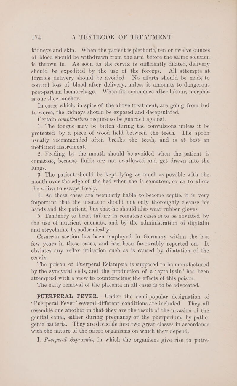 kidneys and skin. When the patient is plethoric, ten or twelve ounces of blood should be withdrawn from the arm before the saline solution is thrown in. As soon as the cervix is sufficiently dilated, delivery should be expedited by the use of the forceps. All attempts at forcible delivery should be avoided. No efforts should be made to control loss of blood after delivery, unless it amounts to dangerous post-partum hemorrhage. When fits commence after labour, morphia is our sheet-anchor. In cases which, in spite of the above treatment, are going from bad to worse, the kidneys should be exposed and decapsulated. Certain complications require to be guarded against. 1. The tongue may be bitten during the convulsions unless it be protected by a piece of wood held between the teeth. The spoon usually recommended often breaks the teeth, and is at best an inefficient instrument. 2. Feeding by the mouth should be avoided when the patient is comatose, because fluids are not swallowed and get drawn into the lungs. 3. The patient should be kept lying as much as possible with the mouth over the edge of the bed when she is comatose, so as to allow the saliva to escape freely. 4, As these cases are peculiarly lable to become septic, it is very important that the operator should not only thoroughly cleanse his hands and the patient, but that he should also wear rubber gloves. 5. Tendency to heart failure in comatose cases is to be obviated by the use of nutrient enemata, and by the administration of digitalin and strychnine hypodermically. Cesarean section has been employed in Germany within the last few years in these cases, and has been favourably reported on. It obviates any reflex irritation such as is caused by dilatation of the cervix. The poison of Puerperal Eclampsia is supposed to be manufactured by the syncytial cells, and the production of a ‘cyto-lysin’ has been attempted with a view to counteracting the effects of this poison. The early removal of the placenta in all cases is to be advocated. PUERPERAL FEVER.—Under the semi-popular designation of ‘Puerperal Fever’ several different conditions are included. They all resemble one another in that they are the result of the invasion of the genital canal, either during pregnancy or the puerperium, by patho- genic bacteria. They are divisible into two great classes in accordance with the nature of the micro-organisms on which they depend. I. Puerperal Sapremia, in which the organisms give rise to putre-