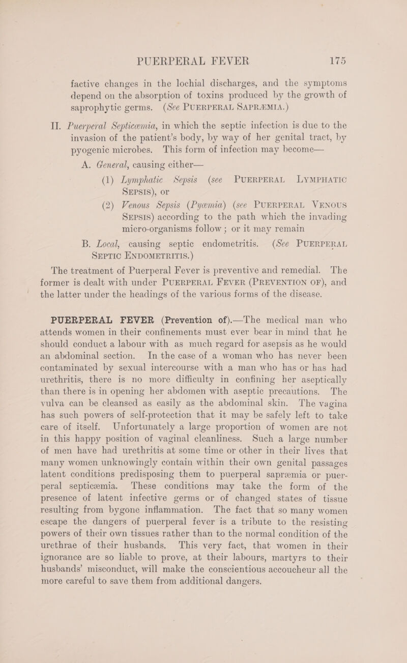 factive changes in the lochial discharges, and the symptoms depend on the absorption of toxins produced by the growth of saprophytic germs. (See PUERPERAL SAPRAMIA. ) II. Puerperal Septicemia, in which the septic infection is due to the invasion of the patient’s body, by way of her genital tract, by pyogenic microbes. This form of infection may become— A. General, causing either— (1) Lymphatic Sepsis (see PUERPERAL LYMPHATIC SEPSIS), or (2) Venous Sepsis (Pyemia) (see PUERPERAL VENOUS SEPSIS) according to the path which the invading micro-organisms follow ; or it may remain B. Local, causing septic endometritis. (See PUERPERAL SEPTIC ENDOMETRITIS. ) The treatment of Puerperal Fever is preventive and remedial. The former is dealt with under PUERPERAL FEVER (PREVENTION OF), and the latter under the headings of the various forms of the disease. PUERPERAL FEVER (Prevention of).—The medical man who attends women in their confinements must ever bear in mind that he should conduct a labour with as much regard for asepsis as he would an abdominal section. In the case of a woman who has never been contaminated by sexual intercourse with a man who has or has had urethritis, there is no more difficulty in confining her aseptically than there is in opening her abdomen with aseptic precautions. The vulva can be cleansed as easily as the abdominal skin. The vagina has such powers of self-protection that it may be safely left to take care of itself. Unfortunately a large proportion of women are not in this happy position of vaginal cleanliness. Such a large number of men have had urethritis at some time or other in their lives that many women unknowingly contain within their own genital passages latent conditions predisposing them to puerperal sapremia or puer- peral septicemia. These conditions may take the form of the presence of latent infective germs or of changed states of tissue resulting from bygone inflammation. The fact that so many women escape the dangers of puerperal fever is a tribute to the resisting powers of their own tissues rather than to the normal condition of the urethrae of their husbands. This very fact, that women in their ignorance are so liable to prove, at their labours, martyrs to their husbands’ misconduct, will make the conscientious accoucheur all the more careful to save them from additional dangers.