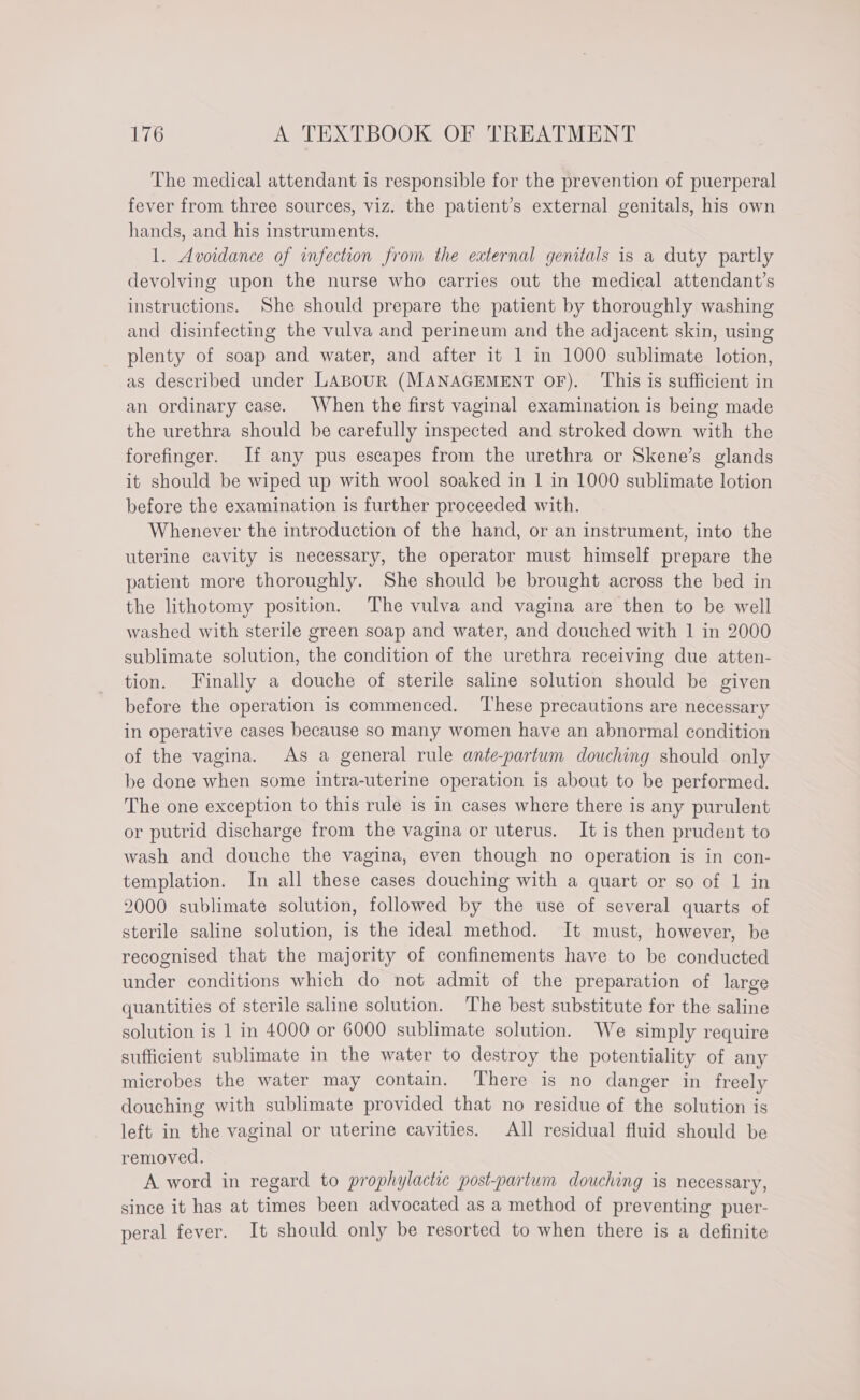 The medical attendant is responsible for the prevention of puerperal fever from three sources, viz. the patient’s external genitals, his own hands, and his instruments. 1. Avoidance of infection from the external genitals is a duty partly devolving upon the nurse who carries out the medical attendant’s instructions. She should prepare the patient by thoroughly washing and disinfecting the vulva and perineum and the adjacent skin, using plenty of soap and water, and after it 1 in 1000 sublimate lotion, as described under LABOUR (MANAGEMENT OF). This is sufficient in an ordinary case. When the first vaginal examination is being made the urethra should be carefully inspected and stroked down with the forefinger. If any pus escapes from the urethra or Skene’s glands it should be wiped up with wool soaked in 1 in 1000 sublimate lotion before the examination is further proceeded with. Whenever the introduction of the hand, or an instrument, into the uterine cavity is necessary, the operator must himself prepare the patient more thoroughly. She should be brought across the bed in the lithotomy position. The vulva and vagina are then to be well washed with sterile green soap and water, and douched with 1 in 2000 sublimate solution, the condition of the urethra receiving due atten- tion. Finally a douche of sterile saline solution should be given before the operation is commenced. ‘These precautions are necessary in operative cases because so many women have an abnormal condition of the vagina. As a general rule ante-partum douching should only be done when some intra-uterine operation is about to be performed. The one exception to this rule is in cases where there is any purulent or putrid discharge from the vagina or uterus. It is then prudent to wash and douche the vagina, even though no operation is in con- templation. In all these cases douching with a quart or so of 1 in 2000 sublimate solution, followed by the use of several quarts of sterile saline solution, is the ideal method. It must, however, be recognised that the majority of confinements have to be conducted under conditions which do not admit of the preparation of large quantities of sterile saline solution. The best substitute for the saline solution is 1 in 4000 or 6000 sublimate solution. We simply require sufficient sublimate in the water to destroy the potentiality of any microbes the water may contain. There is no danger in freely douching with sublimate provided that no residue of the solution is left in the vaginal or uterine cavities. All residual fluid should be removed. A word in regard to prophylactic post-partum douching is necessary, since it has at times been advocated as a method of preventing puer- peral fever. It should only be resorted to when there is a definite