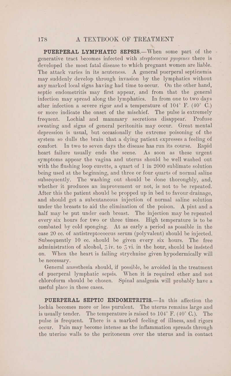 PUERPERAL LYMPHATIC SEPSIS.—When some part of the - generative tract becomes infected with streptococcus pyogenes there is developed the most fatal disease to which pregnant women are liable. The attack varies in its acuteness. A general puerperal septicemia may suddenly develop through invasion by the lymphatics without any marked local signs having had time to occur. On the other hand, septic endometritis may first appear, and from that the general infection may spread along the lymphatics. In from one to two days after infection a severe rigor and a temperature of 104° F. (40° C.) or more indicate the onset of the mischief. The pulse is extremely frequent. Lochial and mammary secretions disappear. Profuse sweating and signs of general peritonitis may occur. Great mental depression is usual, but occasionally the extreme poisoning of the system so dulls the brain that a dying patient expresses a feeling of comfort. In two to seven days the disease has run its course. Rapid heart failure usually ends the scene. As soon as these urgent symptoms appear the vagina and uterus should be well washed out with the flushing loop curette, a quart of 1 in 2000 sublimate solution being used at the beginning, and three or four quarts of normal saline subsequently. The washing out should be done thoroughly, and, whether it produces an improvement or not, is not to be repeated. After this the patient should be propped up in bed to favour drainage, and should get a subcutaneous injection of normal saline solution under the breasts to aid the elimination of the poison, A pint and a half may be put under each breast. The injection may be repeated every six hours for two or three times. High temperature is to be combated by cold sponging. At as early a period as possible in the case 20 cc. of antistreptococcus serum (polyvalent) should be injected. Subsequently 10 cc. should be given every six hours. The free administration of alcohol, Ziv. to 3 vi. in the hour, should be insisted on. When the heart is failing strychnine given hypodermically will be necessary. General anesthesia should, if possible, be avoided in the treatment of puerperal lymphatic sepsis. When it is required ether and not chloroform should be chosen. Spinal analgesia will probably have a useful place in these cases. PUERPERAL SEPTIC ENDOMETRITIS.—In this affection the lochia becomes more or less purulent. The uterus remains large and is usually tender. The temperature is raised to 104° F. (40° C.). The pulse is frequent. There is a marked feeling of illness, and rigors occur. Pain may become intense as the inflammation spreads through the uterine walls to the peritoneum over the uterus and in contact