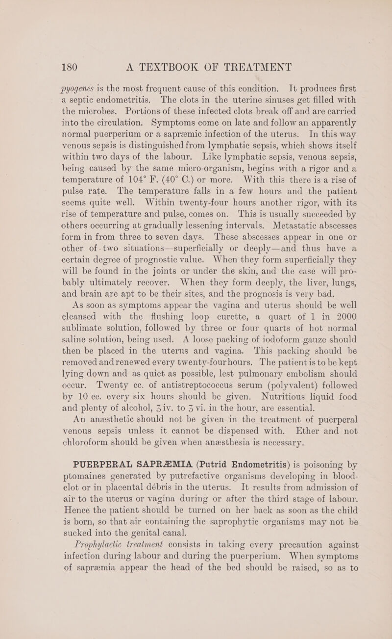 pyogenes is the most frequent cause of this condition. It produces first a septic endometritis. The clots in the uterine sinuses get filled with the microbes. Portions of these infected clots break off and are carried into the circulation. Symptoms come on late and follow an apparently normal puerperium or a sapreemic infection of the uterus. In this way venous sepsis is distinguished from lymphatic sepsis, which shows itself within two days of the labour. Like lymphatic sepsis, venous sepsis, being caused by the same micro-organism, begins with a rigor and a temperature of 104° F. (40° C.) or more. With this there is a rise of pulse rate. ‘The temperature falls in a few hours and the patient seems quite well. Within twenty-four hours another rigor, with its rise of temperature and pulse, comes on. This is usually succeeded by others occurring at gradually lessening intervals. Metastatic abscesses form in from three to seven days. These abscesses appear in one or other of-two situations—superficially or deeply—and thus have a certain degree of prognostic value. When they form superficially they will be found in the joints or under the skin, and the case will pro- bably ultimately recover. When they form deeply, the liver, lungs, and brain are apt to be their sites, and the prognosis is very bad. As soon as symptoms appear the vagina and uterus should be well cleansed with the flushing loop curette, a quart of 1 in 2000 sublimate solution, followed by three or four quarts of hot normal saline solution, being used. A loose packing of iodoform gauze should then be placed in the uterus and vagina. This packing should be removed and renewed every twenty-fourhours. The patientis to be kept lying down and as quiet as possible, lest pulmonary embolism should occur. ‘Twenty cc. of antistreptococcus serum (polyvalent) followed by 10 cc. every six hours should be given. Nutritious liquid food and plenty of alcohol, Ziv. to 3 vi. in the hour, are essential. An anesthetic should not be given in the treatment of puerperal venous sepsis unless it cannot be dispensed with. Ether and not chloroform should be given when anesthesia is necessary. PUERPERAL SAPRAMIA (Putrid Endometritis) is poisoning by ptomaines generated by putrefactive organisms developing in blood- clot or in placental débris in the uterus. It results from admission of air to the uterus or vagina during or after the third stage of labour. Hence the patient should be turned on her back as soon as the child is born, so that air containing the saprophytic organisms may not be sucked into the genital canal. Prophylactic treatment consists in taking every precaution against infection during labour and during the puerperium. When symptoms of sapreemia appear the head of the bed should be raised, so as to