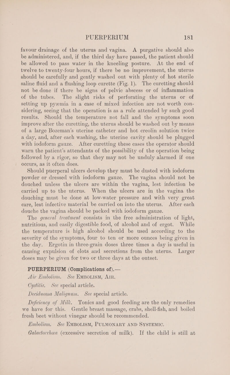 favour drainage of the uterus and vagina. A purgative should also be administered, and, if the third day have passed, the patient should be allowed to pass water in the kneeling posture. At the end of twelve to twenty-four hours, if there be no improvement, the uterus should be carefully and gently washed out with plenty of hot sterile saline fluid and a flushing loop curette (Fig. 1). The curetting should not be done if there be signs of pelvic abscess or of inflammation of the tubes. The slight risks of perforating the uterus or of setting up pyzmia in a case of mixed infection are not worth con- sidering, seeing that the operation is as a rule attended by such good results. Should the temperature not fall and the symptoms soon improve after the curetting, the uterus should be washed out by means of a large Bozeman’s uterine catheter and hot creolin solution twice a day, and, after each washing, the uterine cavity should be plugged with iodoform gauze. After curetting these cases the operator should warn the patient’s attendants of the possibility of the operation being followed by a rigor, so that they may not be unduly alarmed if one occurs, as it often does. Should puerperal ulcers develop they must be dusted with iodoform powder or dressed with iodoform gauze. The vagina should not be douched unless the ulcers are within the vagina, lest infection be carried up to the uterus. When the ulcers are in the vagina the douching must be done at low-water pressure and with very great care, lest infective material be carried on into the uterus. After each douche the vagina should be packed with iodoform gauze. 3 The general treatment consists in the free administration of light, nutritious, and easily digestible food, of alcohol and of ergot. While the temperature is high alcohol should be used according to the severity of the symptoms, four to ten or more ounces being given in the day. Ergotin in three-grain doses three times a day is useful in causing expulsion of clots and secretions from the uterus. Larger doses may be given for two or three days at the outset. PUERPERIUM (Complications of).— Air Embolism. See EMBOLISM, AIR. Cystitis. See special article. Deciduoma Malignum. See special article. Deficiency of Milk. Tonics and good feeding are the only remedies we have for this. Gentle breast massage, crabs, shell-fish, and boiled fresh beet without vinegar should be recommended. Embolism. See EMBOLISM, PULMONARY AND SYSTEMIC. Galactorrhea (excessive secretion of milk). If the child is still at