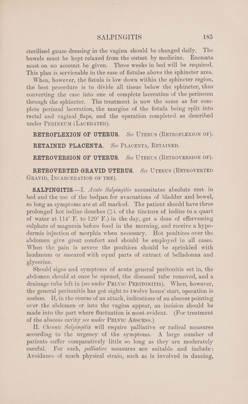 sterilised gauze dressing in the vagina should be changed daily. The bowels must be kept relaxed from the outset by medicine. Enemata must on no account be given. Three weeks in bed will be required. This plan is serviceable in the case of fistulae above the sphincter area. When, however, the fistula is low down within the sphincter region, the best procedure is to divide all tissue below the sphincter, thus converting the case into one of complete laceration of the perineum through the sphincter. The treatment is now the same as for com- plete perineal laceration, the margins of the fistula being split into rectal and vaginal flaps, and the operation completed as described under PERINEUM (LACERATED). RETROFLEXION OF UTERUS. See UTERUS (RETROFLEXION OF). RETAINED PLACENTA. See PLACENTA, RETAINED. RETROVERSION OF UTERUS. See UTERUS (RETROVERSION OF). RETROVERTED GRAVID UTERUS. See UTERUS (RETROVERTED GRAVID, INCARCERATION OF THE). SALPINGITIS.—I. Acute Salpingitis necessitates absolute rest in bed and the use of the bedpan for evacuations of bladder and bowel, so long as symptoms are at all marked. The patient should have three prolonged hot iodine douches (31. of the tincture of iodine to a quart of water at 114° F. to 120° F.) in the day, get a dose of effervescing sulphate of magnesia before food in the morning, and receive a hypo- dermic injection of morphia when necessary. Hot poultices over the abdomen give great comfort and should be employed in all cases. When the pain is severe the poultices should be sprinkled with laudanum or smeared with equal parts of extract of belladonna and glycerine. Should signs and symptoms of acute general peritonitis set in, the abdomen should at once be opened, the diseased tube removed, and a drainage tube left in (see under PELVIC PERITONITIS). When, however, the general peritonitis has got eight to twelve hours’ start, operation is useless. If, in the course of an attack, indications of an abscess pointing over the abdomen or into the vagina appear, an incision should be made into the part where fluctuation is most evident. (For treatment of the abscess cavity see under PELVIC ABSCESS.) II. Chronic Salpingitis will require palliative or radical measures according to the urgency of the symptoms. A large number of patients suffer comparatively little so long as they are moderately careful. For such, palliative measures are suitable and include: Avoidance of much physical strain, such as is involved in dancing,