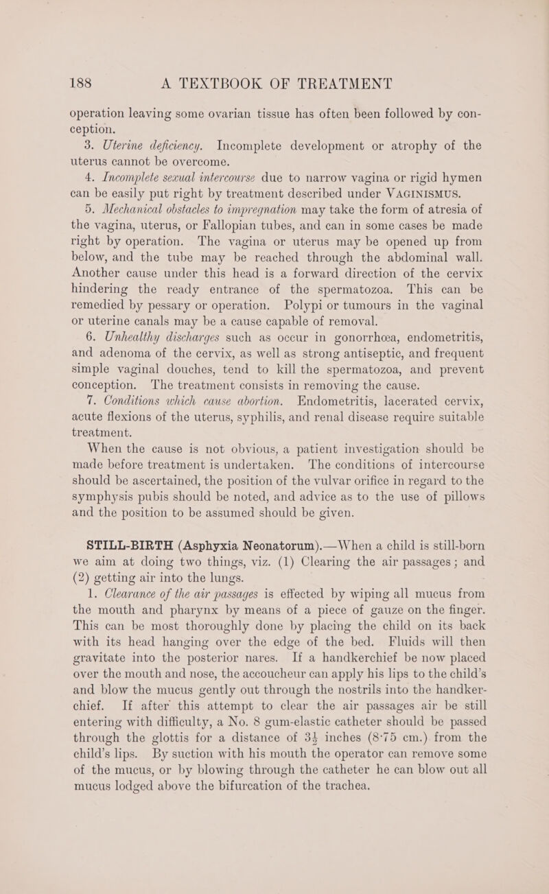 operation leaving some ovarian tissue has often been followed by con- ception. 3. Uterine deficiency. Incomplete development or atrophy of the uterus cannot be overcome. 4. Incomplete sexual intercourse due to narrow vagina or rigid hymen can be easily put right by treatment described under VAGINISMUS. 5. Mechanical obstacles to impregnation may take the form of atresia of the vagina, uterus, or Fallopian tubes, and can in some cases be made right by operation. The vagina or uterus may be opened up from below, and the tube may be reached through the abdominal wall. Another cause under this head is a forward direction of the cervix hindering the ready entrance of the spermatozoa. This can be remedied by pessary or operation. Polypi or tumours in the vaginal or uterine canals may be a cause capable of removal. 6. Unhealthy discharges such as occur in gonorrhea, endometritis, and adenoma of the cervix, as well as strong antiseptic, and frequent simple vaginal douches, tend to kill the spermatozoa, and prevent conception. The treatment consists in removing the cause. 7. Conditions which cause abortion. Endometritis, lacerated cervix, acute flexions of the uterus, syphilis, and renal disease require suitable treatment. When the cause is not obvious, a patient investigation should be made before treatment is undertaken. The conditions of intercourse should be ascertained, the position of the vulvar orifice in regard to the symphysis pubis should be noted, and advice as to the use of pillows and the position to be assumed should be given. STILL-BIRTH (Asphyxia Neonatorum).—When a child is still-born we aim at doing two things, viz. (1) Clearing the air passages ; and (2) getting air into the lungs. 1. Clearance of the air passages is effected by wiping all mucus from the mouth and pharynx by means of a piece of gauze on the finger. This can be most thoroughly done by placing the child on its back with its head hanging over the edge of the bed. Fluids will then gravitate into the posterior nares. If a handkerchief be now placed over the mouth and nose, the accoucheur can apply his lips to the child’s and blow the mucus gently out through the nostrils into the handker- chief. If after this attempt to clear the air passages air be still entering with difficulty, a No. 8 gum-elastic catheter should be passed through the glottis for a distance of 34 inches (8°75 cm.) from the child’s lips. By suction with his mouth the operator can remove some of the mucus, or by blowing through the catheter he can blow out all mucus lodged above the bifurcation of the trachea.