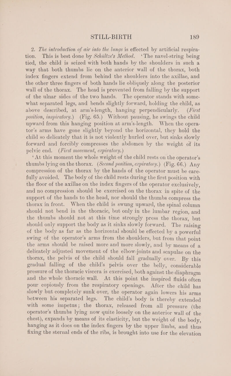 2. The introduction of air into the lungs is effected by artificial respira- tion. This is best done by Schiiltze’s Method. ‘The navel-string being tied, the child is seized with both hands by the shoulders in such a way that both thumbs lie on the anterior wall of the thorax, both index fingers extend from behind the shoulders into the axillae, and the other three fingers of both hands le obliquely along the posterior wall of the thorax. The head is prevented from falling by the support of the ulnar sides of the two hands. The operator stands with some- what separated legs, and bends slightly forward, holding the child, as above described, at arm’s-length, hanging perpendicularly. (First position, inspiratory.) (Fig. 65.) Without pausing, he swings the child upward from this hanging position at arm’s-length. When the opera- tor’s arms have gone slightly beyond the horizontal, they hold the child so delicately that it is not violently hurled over, but sinks slowly forward and forcibly compresses the abdomen by the weight of its pelvic end. (List movement, expiratory.) ‘At this moment the whole weight of the child rests on the operator’s thumbs lying on the thorax. (Second position, expiratory.) (Fig. 66.) Any compression of the thorax by the hands of the operator must be care- fully avoided. The body of the child rests during the first position with the floor of the axillae on the index fingers of the operator exclusively, and no compression should be exercised on the thorax in spite of the support of the hands to the head, nor should the thumbs compress the thorax in front. When the child is swung upward, the spinal column should not bend in the thoracic, but only in the lumbar region, and the thumbs should not at this time strongly press the thorax, but should only support the body as it sinks slowly forward. The raising of the body as far as the horizontal should be effected by a powerful swing of the operator’s arms from the shoulders, but from that point the arms should be raised more and more slowly, and by means of a delicately adjusted movement of the elbow-joints and scapulae on the thorax, the pelvis of the child should fall gradually over. By this gradual falling of the child’s pelvis over the belly, considerable pressure of the thoracic viscera is exercised, both against the diaphragm and the whole thoracic wall. At this point the inspired fluids often pour copiously from the respiratory openings. After the child has slowly but completely sunk over, the operator again lowers his arms between his separated legs. The child’s body is thereby extended with some impetus; the thorax, released from all pressure (the operator’s thumbs lying now quite loosely on the anterior wall of the chest), expands by means of its elasticity, but the weight of the body, hanging as it does on the index fingers by the upper limbs, and thus fixing the sternal ends of the ribs, is brought into use for the elevation