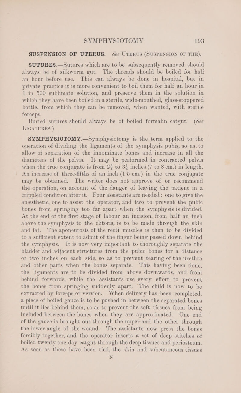 SUSPENSION OF UTERUS. Sce UTERUS (SUSPENSION OF THE). SUTURES.—Sutures which are to be subsequently removed should always be of silkworm gut. The threads should be boiled for half an hour before use. This can always be done in hospital, but in private practice it is more convenient to boil them for half an hour in 1 in 500 sublimate solution, and preserve them in the solution in which they have been boiled in a sterile, wide-mouthed, glass-stoppered bottle, from which they can be removed, when wanted, with sterile forceps. Buried sutures should always be of boiled formalin catgut. (See LIGATURES. ) SYMPHYSIOTOMY.—Symphysiotomy is the term applied to the operation of dividing the ligaments of the symphysis pubis, so as. to allow of separation of the innominate bones and increase in all the diameters of the pelvis. It may be performed in contracted pelvis when the true conjugate is from 2? to 3} inches (7 to 8 cm.) in length. An increase of three-fifths of an inch (1°5 cm.) in the true conjugate may be obtained. The writer does not approve of or recommend the operation, on account of the danger of leaving the patient in a crippled condition after it. Four assistants are needed : one to give the aneesthetic, one to assist the operator, and two to prevent the pubic bones from springing too far apart when the symphysis is divided. At the end of the first stage of labour an incision, from half an inch above the symphysis to the clitoris, is to be made through the skin and fat. The aponeurosis of the recti muscles is then to be divided to a sufficient extent to admit of the finger being passed down behind the symphysis. It is now very important to thoroughly separate the bladder and adjacent structures from the pubic bones for a distance of two inches on each side, so as to prevent tearing of the urethra and other parts when the bones separate. This having been done, the ligaments are to be divided from above downwards, and from behind forwards, while the assistants use every effort to prevent the bones from springing suddenly apart. The child is now to be extracted by forceps or version. When delivery has been completed, a piece of boiled gauze is to be pushed in between the separated bones until it lies behind them, so as to prevent the soft tissues from being included between the bones when they are approximated. One end of the gauze is brought out through the upper and the other through the lower angle of the wound. ‘The assistants now press the bones forcibly together, and the operator inserts a set of deep stitches of boiled twenty-one day catgut through the deep tissues and periosteum. As soon as these have been tied, the skin and subcutaneous tissues N