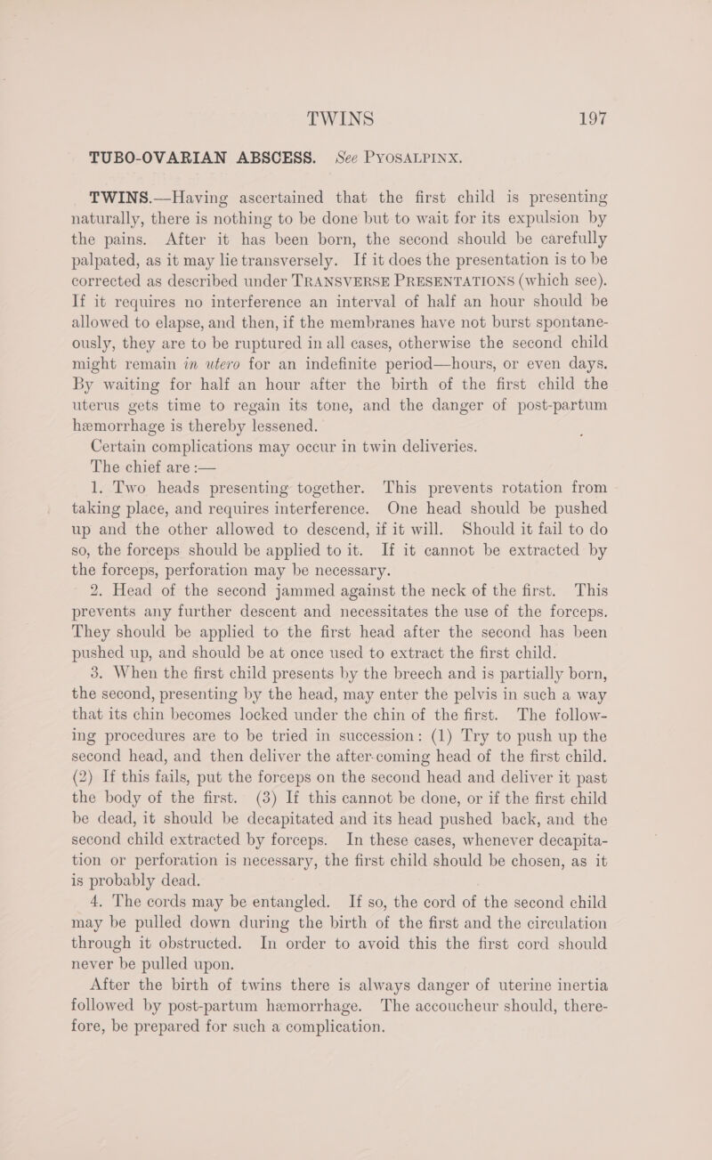 TUBO-OVARIAN ABSCESS. See PYOSALPINX. TWINS.—Having ascertained that the first child is presenting naturally, there is nothing to be done but to wait for its expulsion by the pains. After it has been born, the second should be carefully palpated, as it may lie transversely. If it does the presentation is to be corrected as described under TRANSVERSE PRESENTATIONS (which see). If it requires no interference an interval of half an hour should be allowed to elapse, and then, if the membranes have not burst spontane- ously, they are to be ruptured in all cases, otherwise the second child might remain in utero for an indefinite period—hours, or even days. By waiting for half an hour after the birth of the first child the uterus gets time to regain its tone, and the danger of post-partum hemorrhage is thereby lessened. Certain complications may occur in twin deliveries. The chief are :— 1. Two heads presenting together. This prevents rotation from taking place, and requires interference. One head should be pushed up and the other allowed to descend, if it will. Should it fail to do so, the forceps should be applied to it. If it cannot be extracted by the forceps, perforation may be necessary. 2. Head of the second jammed against the neck of the first. This prevents any further descent and necessitates the use of the forceps. They should be applied to the first head after the second has been pushed up, and should be at once used to extract the first child. 3. When the first child presents by the breech and is partially born, the second, presenting by the head, may enter the pelvis in such a way that its chin becomes locked under the chin of the first. The follow- ing procedures are to be tried in succession: (1) Try to push up the second head, and then deliver the after-coming head of the first child. (2) If this fails, put the forceps on the second head and deliver it past the body of the first. (3) If this cannot be done, or if the first child be dead, it should be decapitated and its head pushed back, and the second child extracted by forceps. In these cases, whenever decapita- tion or perforation is necessary, the first child should be chosen, as it is probably dead. | 4. The cords may be entangled. If so, the cord of the second child may be pulled down during the birth of the first and the circulation through it obstructed. In order to avoid this the first cord should never be pulled upon. After the birth of twins there is always danger of uterine inertia followed by post-partum hemorrhage. The accoucheur should, there- fore, be prepared for such a complication.