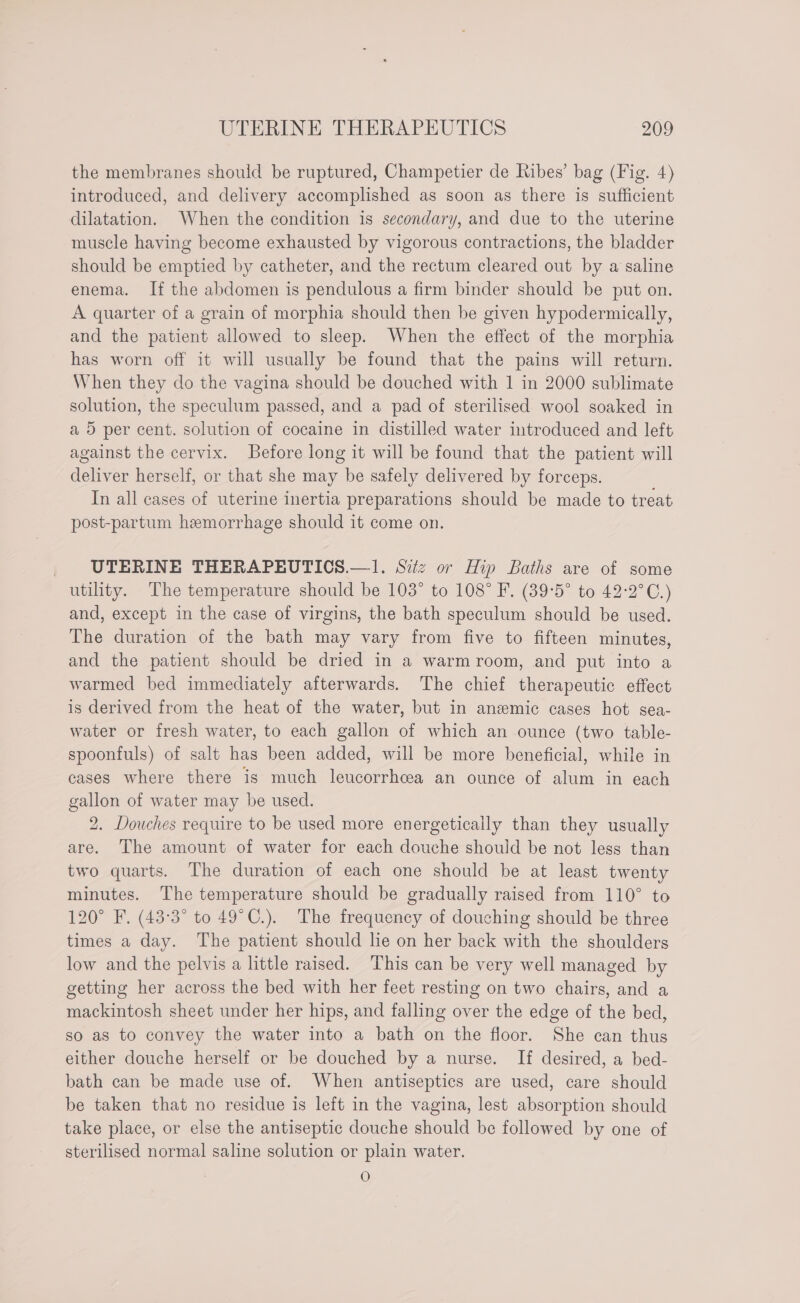 the membranes should be ruptured, Champetier de Ribes’ bag (Fig. 4) introduced, and delivery accomplished as soon as there is sufficient dilatation. When the condition is secondary, and due to the uterine muscle having become exhausted by vigorous contractions, the bladder should be emptied by catheter, and the rectum cleared out by a saline enema. If the abdomen is pendulous a firm binder should be put on. A quarter of a grain of morphia should then be given hypodermically, and the patient allowed to sleep. When the effect of the morphia has worn off it will usually be found that the pains will return. When they do the vagina should be douched with 1 in 2000 sublimate solution, the speculum passed, and a pad of sterilised wool soaked in a 5 per cent. solution of cocaine in distilled water introduced and left against the cervix. Before long it will be found that the patient will deliver herself, or that she may be safely delivered by forceps. In all cases of uterine inertia preparations should be made to treat post-partum hemorrhage should it come on. _ UTERINE THERAPEUTICS.—1. Sitz or Hip Baths are of some utility. The temperature should be 103° to 108° F. (39°5° to 42-2°C.) and, except in the case of virgins, the bath speculum should be used. The duration of the bath may vary from five to fifteen minutes, and the patient should be dried in a warmroom, and put into a warmed bed immediately afterwards. The chief therapeutic effect is derived from the heat of the water, but in anemic cases hot sea- water or fresh water, to each gallon of which an ounce (two table- spoonfuls) of salt has been added, will be more beneficial, while in cases where there is much leucorrhcea an ounce of alum in each gallon of water may be used. 2. Douches require to be used more energetically than they usually are. The amount of water for each douche should be not less than two quarts. The duration of each one should be at least twenty minutes. The temperature should be gradually raised from 110° to 120° F, (43°3° to 49°C.). The frequency of douching should be three times a day. The patient should lie on her back with the shoulders low and the pelvis a little raised. This can be very well managed by getting her across the bed with her feet resting on two chairs, and a mackintosh sheet under her hips, and falling over the edge of the bed, so as to convey the water into a bath on the floor. She can thus either douche herself or be douched by a nurse. If desired, a bed- bath can be made use of. When antiseptics are used, care should be taken that no residue is left in the vagina, lest absorption should take place, or else the antiseptic douche should be followed by one of sterilised normal saline solution or plain water. O