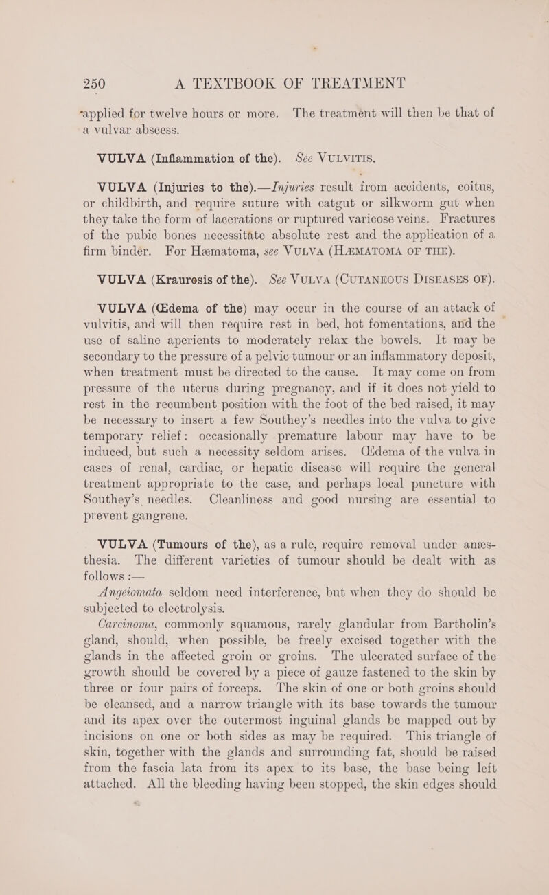 ‘applied for twelve hours or more. The treatment will then be that of a vulvar abscess. VULVA (Inflammation of the). See VULVITIS. VULVA (Injuries to the).—Jnjuries result from accidents, coitus, or childbirth, and require suture with catgut or silkworm gut when they take the form of lacerations or ruptured varicose veins. Fractures of the pubic bones necessitate absolute rest and the application of a firm binder. For Hematoma, see VULVA (HLAMATOMA OF THE). VULVA (Kraurosis of the). See VULVA (CUTANEOUS DISEASES OF). VULVA (Gdema of the) may occur in the course of an attack of vulvitis, and will then require rest in bed, hot fomentations, and the ; use of saline aperients to moderately relax the bowels. It may be secondary to the pressure of a pelvic tumour or an inflammatory deposit, when treatment must be directed to the cause. It may come on from pressure of the uterus during pregnancy, and if it does not yield to rest in the recumbent position with the foot of the bed raised, it may be necessary to insert a few Southey’s needles into the vulva to give temporary relief: occasionally premature labour may have to be induced, but such a necessity seldom arises. Cidema of the vulva in cases of renal, cardiac, or hepatic disease will require the general treatment appropriate to the case, and perhaps local puncture with Southey’s needles. Cleanliness and good nursing are essential to prevent gangrene. VULVA (Tumours of the), as a rule, require removal under anes- thesia. The different varieties of tumour should be dealt with as follows :— Angeiomata seldom need interference, but when they do should be subjected to electrolysis. Carcinoma, commonly squamous, rarely glandular from Bartholin’s gland, should, when possible, be freely excised together with the glands in the affected groin or groins. The ulcerated surface of the growth should be covered by a piece of gauze fastened to the skin by three or four pairs of forceps. ‘The skin of one or both groins should be cleansed, and a narrow triangle with its base towards the tumour and its apex over the outermost inguinal glands be mapped out by incisions on one or both sides as may be required. This triangle of skin, together with the glands and surrounding fat, should be raised from the fascia lata from its apex to its base, the base being left attached. All the bleeding having been stopped, the skin edges should