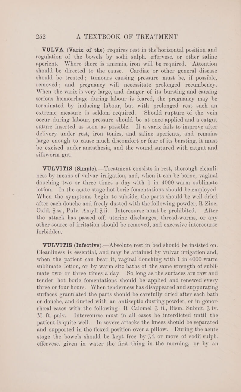 VULVA (Varix of the) requires rest in the horizontal position and regulation of the bowels by sodii sulph. effervesc. or other saline aperient. Where there is anemia, iron will be required. Attention should be directed to the cause. Cardiac or other general disease should be treated; tumours causing pressure must be, if possible, removed; and pregnancy will necessitate prolonged recumbency. When the varix is very large, and danger of its bursting and causing serious hemorrhage during labour is feared, the pregnancy may be terminated by inducing labour, but with prolonged rest such an extreme measure is seldom required. Should rupture of the vein occur during labour, pressure should be at once applied and a catgut suture inserted as soon as possible. If a varix fails to improve after delivery under rest, iron tonics, and saline aperients, and remains large enough to cause much discomfort or fear of its bursting, it must be excised under anesthesia, and the wound sutured with catgut and silkworm gut. VULVITIS (Simple).—Treatment consists in rest, thorough cleanli- ness by means of vulvar irrigation, and, when it can be borne, vaginal douching two or three times a day with 1 in 4000 warm sublimate lotion. In the acute stage hot boric fomentations should be employed. When the symptoms begin to subside, the parts should be well dried after each douche and freely dusted with the following powder, B Zinc. Oxid. 3.ss., Pulv. Amyli 311. Intercourse must be prohibited. After the attack has passed off, uterine discharges, thread-worms, or any other source of irritation should be removed, and excessive intercourse forbidden. VULVITIS (Infective).—Absolute rest in bed should be insisted on. Cleanliness is essential, and may be attained by vulvar irrigation and, when the patient can bear it, vaginal douching with 1 in 4000 warm sublimate lotion, or by warm sitz baths of the same strength of subli- mate two or three times a day. So long as the surfaces are raw and tender hot boric fomentations should be applied and renewed every three or four hours. When tenderness has disappeared and suppurating surfaces granulated the parts should be carefully dried after each bath or douche, and dusted with an antiseptic dusting powder, or in gonor- rheeal cases with the following: B Calomel 3 u., Bism. Subnit. 3 iv. M. ft. pulv. Intercourse must in all cases be interdicted until the patient is quite well. In severe attacks the knees should be separated and supported in the flexed position over a pillow. During the acute stage the bowels should be kept free by 31. or more of sodii sulph. effervesc. given in water the first thing in the morning, or by an