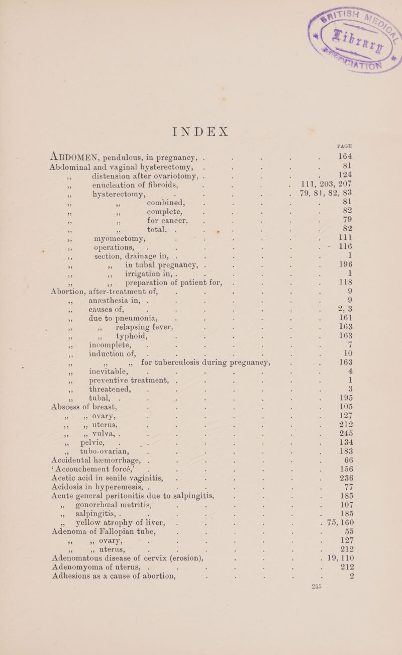 ABDOMEN, pendulous, in pregnancy, . Abdominal and vaginal hysterectomy, 5 distension after ovariotomy, . - enucleation of fibroids, “ hysterectomy, , . - combined, » . complete, 5 E. for cancer, 9 33 total, 9 myomectomy, — . operations, % section, drainage in, » » in tubal pregnancy, . D 5, wrigation in, Hepertion: after-treatment of, ae anesthesia in, . ¥ causes of, ks due to pneumonia, a , relapsing fever, - » typhoid, 5s incomplete, = induction of, : ‘ : . . fe , for tuberculosis during pregnancy, - inevitable, : : = preventive treatment, se threatened, tubal, Aiececk of breast, 9 » Ovary, a 3) uterus; ze ap WULYA,: &lt; &gt;, pelvic, , tubo-ovarian, Accidental hemorrhage, ‘ Accouchement forcé,’ Acetic acid in senile vaginitis, Acidosis in hyperemesis, Acute general peritonitis due to salpingitis, 5 gonorrheal metritis, » salpingitis, . » yellow atrophy of liver, Adenoma of Fallopian tube, ” 9, Ovary, PP » uterus, ; : Adenomatous disease of cervix (erosion), Adenomyoma of uterus, Adhesions as a cause of abortion,